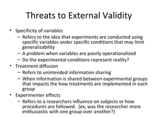 Threats to External Validity
• Specificity of variables
– Refers to the idea that experiments are conducted using
specific variables under specific conditions that may limit
generalizability
– A problem when variables are poorly operationalized
– Do the experimental conditions represent reality?
• Treatment diffusion
– Refers to unintended information sharing
– When information is shared between experimental groups
that impacts the how treatments are implemented in each
group
• Experimenter effects
– Refers to a researchers influence on subjects or how
procedures are followed. (ex, was the researcher more
enthusiastic with one group over another?)
 
