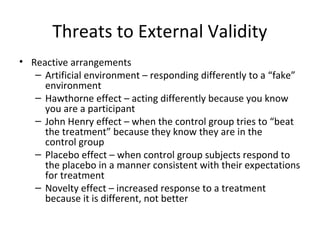 Threats to External Validity
• Reactive arrangements
– Artificial environment – responding differently to a “fake”
environment
– Hawthorne effect – acting differently because you know
you are a participant
– John Henry effect – when the control group tries to “beat
the treatment” because they know they are in the
control group
– Placebo effect – when control group subjects respond to
the placebo in a manner consistent with their expectations
for treatment
– Novelty effect – increased response to a treatment
because it is different, not better
 