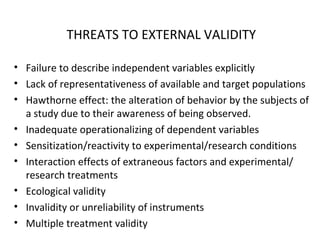 THREATS TO EXTERNAL VALIDITY
• Failure to describe independent variables explicitly
• Lack of representativeness of available and target populations
• Hawthorne effect: the alteration of behavior by the subjects of
a study due to their awareness of being observed.
• Inadequate operationalizing of dependent variables
• Sensitization/reactivity to experimental/research conditions
• Interaction effects of extraneous factors and experimental/
research treatments
• Ecological validity
• Invalidity or unreliability of instruments
• Multiple treatment validity
 