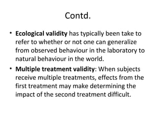 Contd.
• Ecological validity has typically been take to
refer to whether or not one can generalize
from observed behaviour in the laboratory to
natural behaviour in the world.
• Multiple treatment validity: When subjects
receive multiple treatments, effects from the
first treatment may make determining the
impact of the second treatment difficult.
 