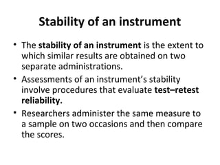 Stability of an instrument
• The stability of an instrument is the extent to
which similar results are obtained on two
separate administrations.
• Assessments of an instrument’s stability
involve procedures that evaluate test–retest
reliability.
• Researchers administer the same measure to
a sample on two occasions and then compare
the scores.
 