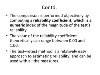 Contd.
• The comparison is performed objectively by
computing a reliability coefficient, which is a
numeric index of the magnitude of the test’s
reliability.
• The value of the reliability coefficient
theoretically can range between 0.00 and
1.00.
• The test–retest method is a relatively easy
approach to estimating reliability, and can be
used with all the measures.
 