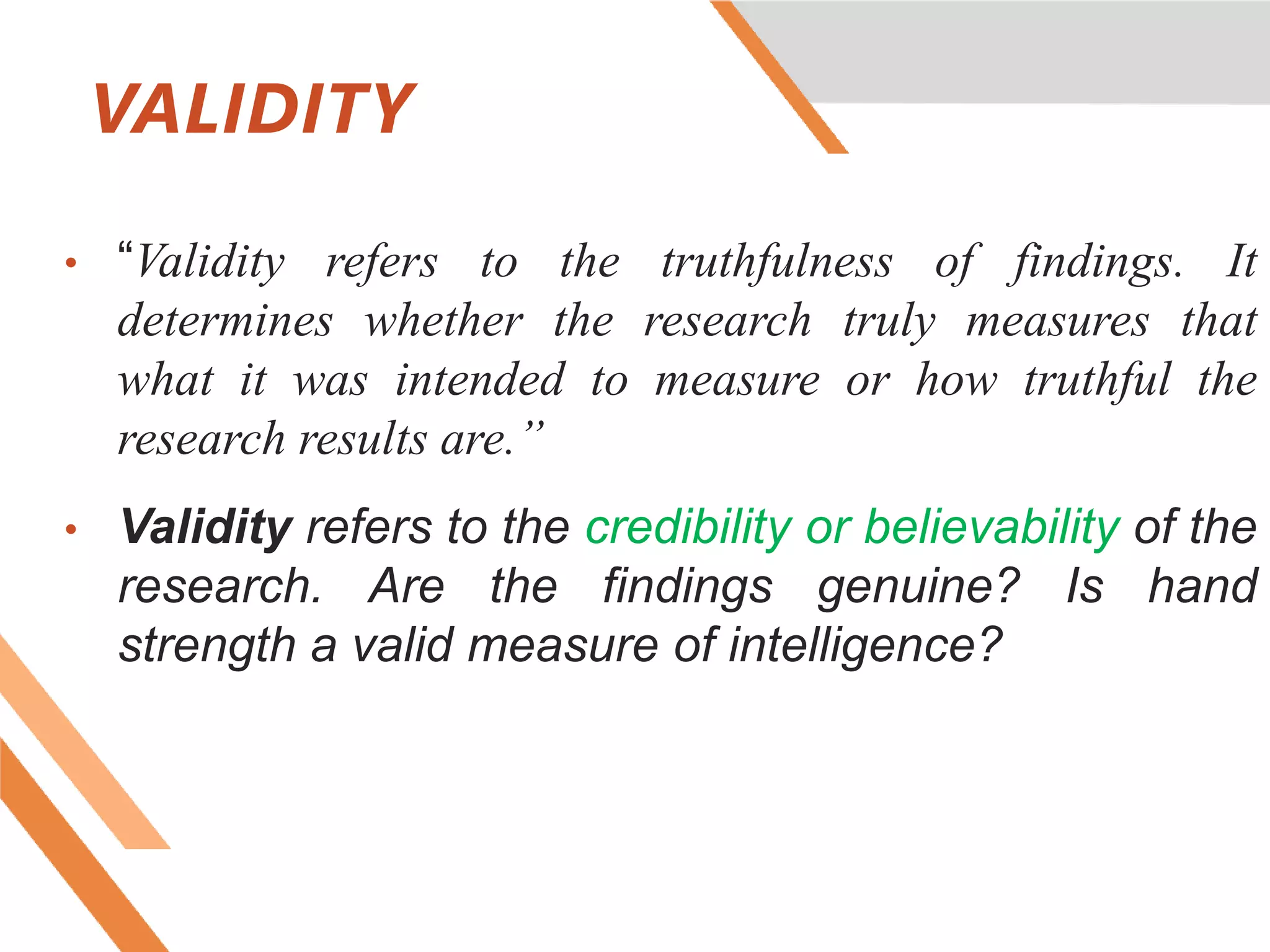 VALIDITY
• “Validity refers to the truthfulness of findings. It
determines whether the research truly measures that
what it was intended to measure or how truthful the
research results are.”
• Validity refers to the credibility or believability of the
research. Are the findings genuine? Is hand
strength a valid measure of intelligence?
 