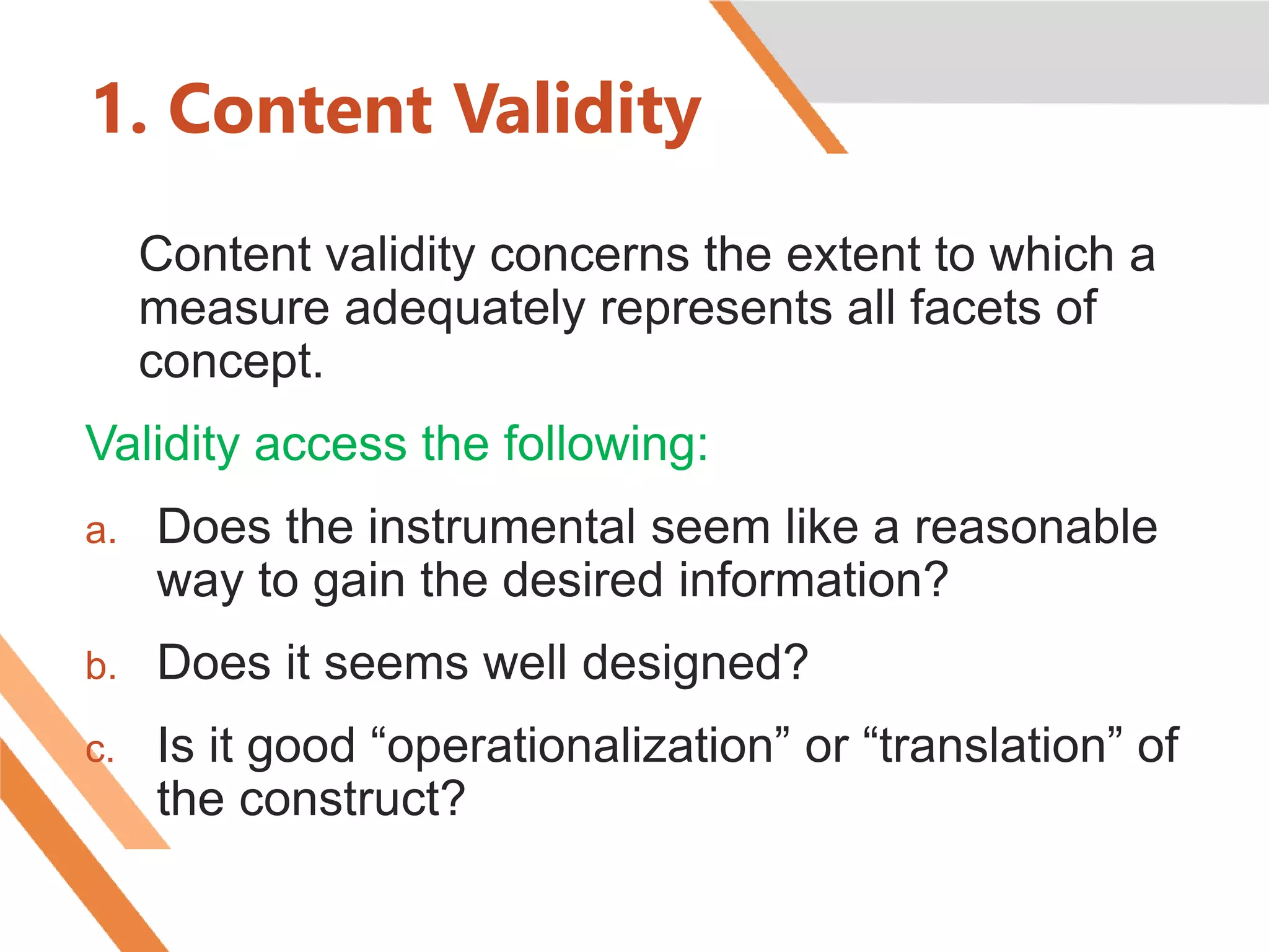 1. Content Validity
Content validity concerns the extent to which a
measure adequately represents all facets of
concept.
Validity access the following:
a. Does the instrumental seem like a reasonable
way to gain the desired information?
b. Does it seems well designed?
c. Is it good “operationalization” or “translation” of
the construct?
 
