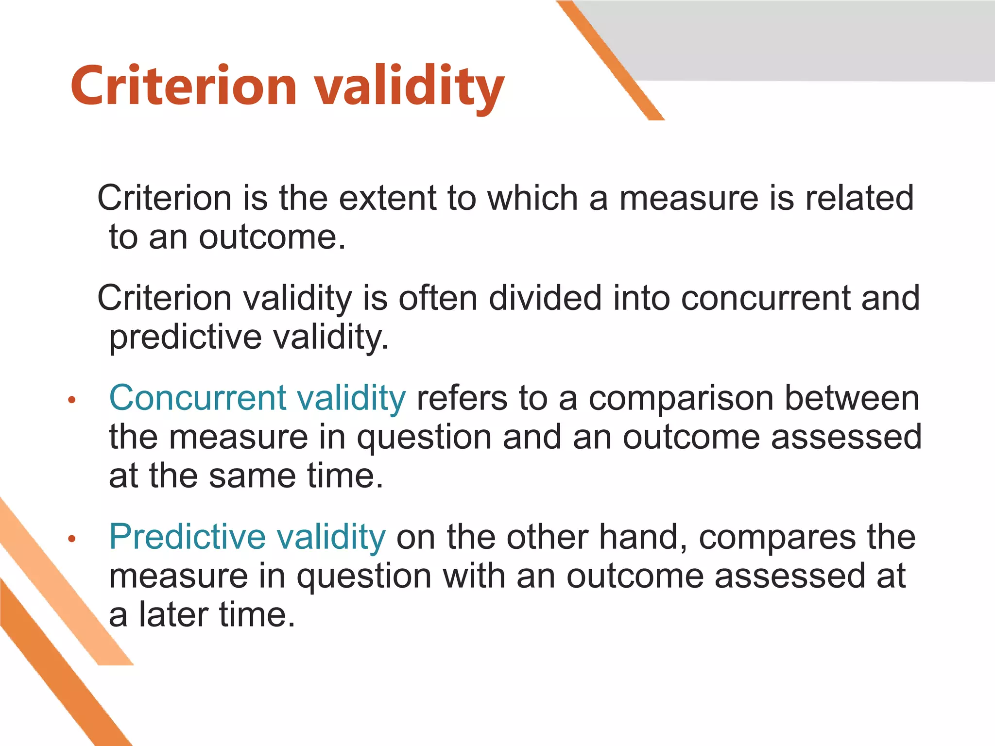 Criterion validity
Criterion is the extent to which a measure is related
to an outcome.
Criterion validity is often divided into concurrent and
predictive validity.
• Concurrent validity refers to a comparison between
the measure in question and an outcome assessed
at the same time.
• Predictive validity on the other hand, compares the
measure in question with an outcome assessed at
a later time.
 