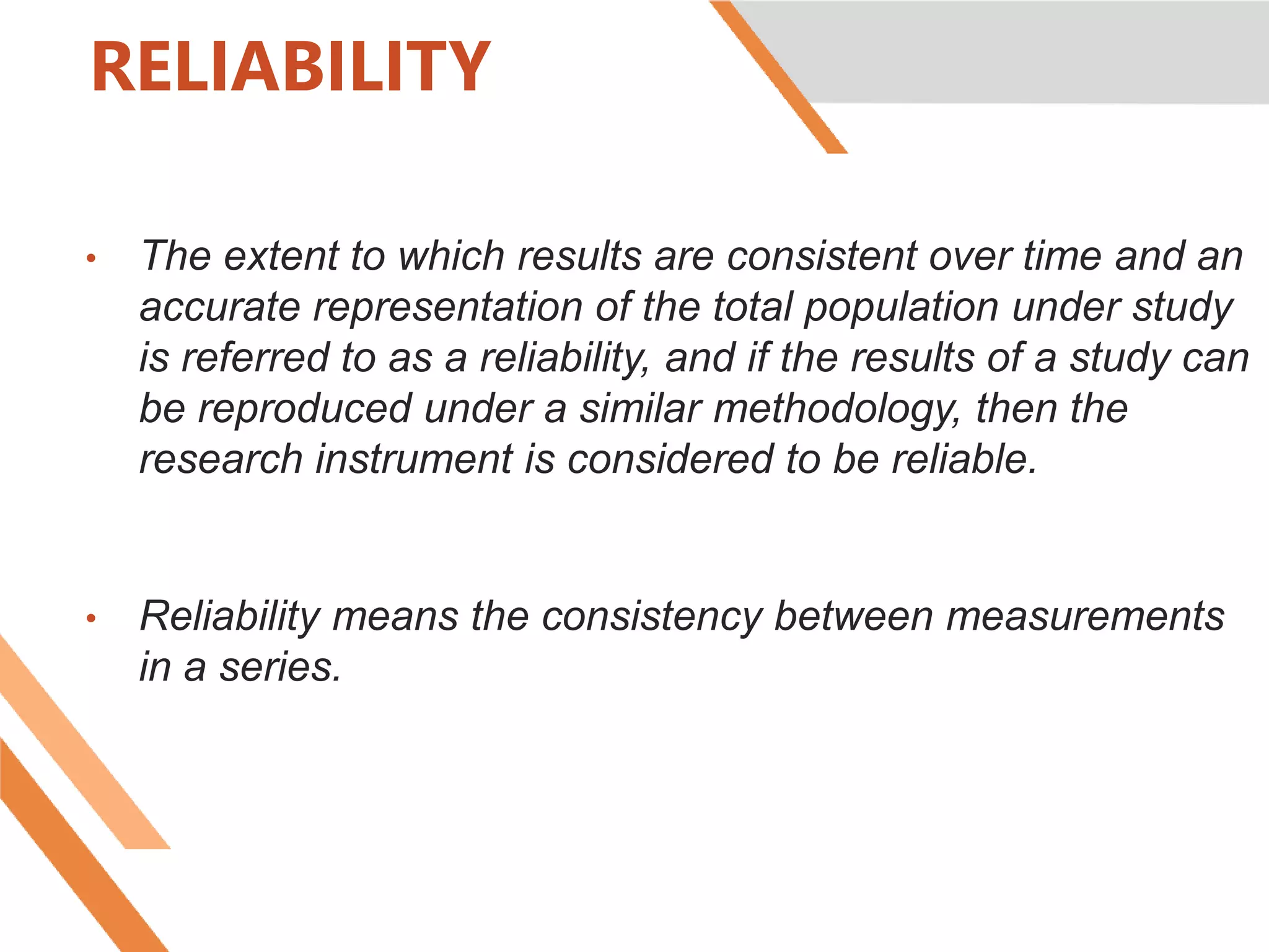 RELIABILITY
• The extent to which results are consistent over time and an
accurate representation of the total population under study
is referred to as a reliability, and if the results of a study can
be reproduced under a similar methodology, then the
research instrument is considered to be reliable.
• Reliability means the consistency between measurements
in a series.
 