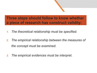 Three steps should follow to know whether
a piece of research has construct validity:
1. The theoretical relationship must be specified.
2. The empirical relationship between the measures of
the concept must be examined.
3. The empirical evidences must be interpret.
 