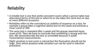 Reliability
• A reliable test is one that yields consistent scores when a person takes two
alternative forms of the test or when he or she takes the same test on two
or more different occasions.
• Reliability refers to the consistency or stability of response on a test, for
example a group takes a cognitive ability test on this week and achieves a
mean score of 100.
• The same test is repeated after a week and the groups reported mean
score of 62. Then we have to conclude that something is wrong with the
test. We would describe the test as unreliable because it yields
inconsistence measurements.
• Slight variation in test score is natural but the fluctuation should not be
large. Tests which produce wide variation can not be used in selection
procedure.
 