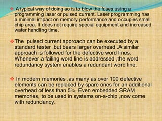  A typical way of doing so is to blow the fuses using a 
programming laser or pulsed current. Laser programming has 
a minimal impact on memory performance and occupies small 
chip area. It does not require special equipment and increased 
wafer handling time. 
The pulsed current approach can be executed by a 
standard tester ,but bears larger overhead .A similar 
approach is followed for the defective word lines. 
Whenever a failing word line is addressed ,the word 
redundancy system enables a redundant word line. 
 In modern memories ,as many as over 100 defective 
elements can be replaced by spare ones for an additional 
overhead of less than 5. Even embedded SRAM 
memories, to be used in systems on-a-chip ,now come 
with redundancy. 
 