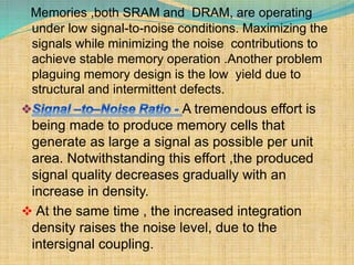 Memories ,both SRAM and DRAM, are operating 
under low signal-to-noise conditions. Maximizing the 
signals while minimizing the noise contributions to 
achieve stable memory operation .Another problem 
plaguing memory design is the low yield due to 
structural and intermittent defects. 
A tremendous effort is 
being made to produce memory cells that 
generate as large a signal as possible per unit 
area. Notwithstanding this effort ,the produced 
signal quality decreases gradually with an 
increase in density. 
 At the same time , the increased integration 
density raises the noise level, due to the 
intersignal coupling. 
 
