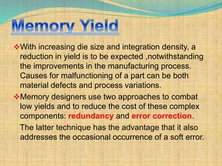 With increasing die size and integration density, a 
reduction in yield is to be expected ,notwithstanding 
the improvements in the manufacturing process. 
Causes for malfunctioning of a part can be both 
material defects and process variations. 
Memory designers use two approaches to combat 
low yields and to reduce the cost of these complex 
components: redundancy and error correction. 
The latter technique has the advantage that it also 
addresses the occasional occurrence of a soft error. 
 