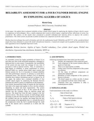 IJRET: International Journal of Research in Engineering and Technology eISSN: 2319-1163 | pISSN: 2321-7308
__________________________________________________________________________________________
Volume: 03 Issue: 01 | Jan-2014, Available @ http://www.ijret.org 90
RELIABILITY ASSESSMENT FOR A FOUR CYLINDER DIESEL ENGINE
BY EMPLOYING ALGEBRA OF LOGICS
Reena Garg
Assistant Professor, YMCA University, Faridabad, India
Abstract
In this paper, the authors have evaluated reliability of four cylinder diesel engine by employing the Algebra of logics which is easier
in comparison of old techniques. Here, a multi-component fuel system in diesel engine, comprised of four subsystems in series, has
considered. The authors, in this model, have considered a parallel redundant fuel injective device to improve the system’s
performance. The whole system can fail due to failure of atleast one component of all the routes of flow.
Boolean function technique has used to formulate and solve the mathematical model. Reliability and M.T.T.F. of the considered diesel
engine have been obtained to connect the model with physical situations. A numerical example and its graphical representation have
been appended at last to highlight important results.
Keywords: Boolean function, Algebra of logics, Parallel redundancy, Four cylinder diesel engine, Weibull time
distribution, Exponential time distribution, Reliability, MTTF etc.
-----------------------------------------------------------------------***----------------------------------------------------------------------
1. INTRODUCTION:
An unreliable system has higher probability of failure [1] as
and when any item of the associated equipment is damaged or
destroyed due to some causes. Consequently, the unreliability
of the system [2] may result into wastage of cost, time of
personal as well as national security. Thus, in conclusion, a
high degree of reliability is prime requirement in various
practical fields e.g., nuclear power plant, space systems and
defense systems etc. So, it is necessary to evaluate reliability
and other performance measures in advance to avoid above
mentioned losses. The previous methods [3-6] of obtaining
reliability have tedious calculations and are so typical. So, in
this paper, the authors have evaluated reliability of four
cylinder diesel engine by employing the Boolean function
technique [8] which is easier in comparison of old techniques.
Fuel system, discussed here helps to transfer the fuel from the
fuel tank to the engine and regulate its flow into the cylinders
depending on speed and local requirements. The system
configuration has shown in fig-1. In this system the fuel is
injected into the cylinders using an injection pump and
injectors. The diesel fuel from the tank is pump to the fuel
injection device. This device consists of small plunger pump
operating to push the fuel through the injectors (nozzles) into
the cylinders and one can operates one pump from the fuel
injection pumps at the appropriate time i.e., towards the end of
the compression stroke the fuel is pushed through the small
hole in the injector and is atomized as it enters into the
cylinder.
2. ASSUMPTIONS:
Following assumptions have been taken care this model:
(i) Initially, all components of the system are good.
(ii) Each component of the system remains either in
good or in bad state.
(iii) There is no repair facility available.
(iv) Failure times of all the components of the system
are arbitrary.
(v) All the states of different components are
statistically independent.
(vi) Reliability of each component of the system is
known in advance.
(vii) The diesel engine as a whole can fail, if atleast
one component in all the routes of flow fails.
(viii) Transition from one component to other is
hundred percent reliable.
3. NOMANCLATURE:
Used nomenclature in this study is as follows:
1x : State of diesel tank.
2x : State of transfer pump.
43 , xx : States of fuel injective devices.
: States of cylinders.
 82,1  ixi : Negation of ix .
 82,1 ixi : 1 in good state; 0 in bad state.
8765 ,,, xxxx
 