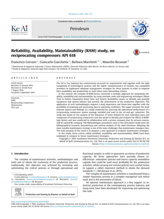 Reliability, Availability, Maintainability (RAM) study, on
reciprocating compressors API 618
Francesco Corvaro a
, Giancarlo Giacchetta a
, Barbara Marchetti b, *
, Maurilio Recanati b
a
Dipartimento di Ingegneria Industriale e Scienze Matematiche (DIISM), Universit
a Politecnica delle Marche, Via Brecce Bianche 12, Ancona, Italy
b
Facolt
a di Ingegneria, Universit
a degli Studi eCampus, Via Isimbardi, 10, Novedrate, CO, Italy
a r t i c l e i n f o
Article history:
Received 13 January 2016
Received in revised form
7 August 2016
Accepted 2 September 2016
Keywords:
RAM
Reciprocating compressors
Maintenance
Oil  gas
a b s t r a c t
The Oil  Gas industry has continuously increased its requirements and together with the high
complexity of technological systems and the higher competitiveness of markets, has compelled
providers to implement adequate management strategies for these systems in order to improve
their availability and productivity to meet those more demanding criteria.
In this context, the complex of RAM factors constitute a strategic approach for integrating reli-
ability, availability and maintainability, by using methods, tools and engineering techniques (Mean
Time to Failure, Equipment down Time and System Availability values) to identify and quantify
equipment and system failures that prevent the achievement of the productive objectives. The
application of such methodologies requires a deep experience and know-how together with the
possibility of acquiring and processing data in operating conditions. This paper presents the most
relevant aspects and ﬁndings of a study conducted for assessing the operational performance of a
reciprocating compressor system package installed and used in the oil and gas' industries. The
study was based on the analysis of the behaviour of states deﬁned for each individual parts and
component of reciprocating compressor and also aimed to identify and evaluate the effects of RAM-
type factors and was conducted in collaboration with a private company that, for privacy reasons,
will be named RC company. The Methodologies procedures used in this descriptive study were the
bibliographical research, documentary and content analysis of the main literature. Adopting the
most suitable maintenance strategy is one of the main challenges that maintenance managers face.
The main purpose of this work is to propose a new approach to evaluate maintenance strategies.
In this study, three criteria called reliability, availability and maintainability (RAM) have been
employed to compare to future maintenance strategies.
Copyright © 2016, Southwest Petroleum University. Production and hosting by Elsevier B.V. on
behalf of KeAi Communications Co., Ltd. This is an open access article under the CC BY-NC-ND
license (http://creativecommons.org/licenses/by-nc-nd/4.0/).
1. Introduction
The complex of maintenance activities, methodologies and
tools aim to obtain the continuity of the productive process;
traditionally, this objective was achieved by reviewing and
substituting the critical systems or through operational and
functional surplus in order to guarantee an excess of productive
capacity. All these approaches have partially shown in-
efﬁciencies: redundant systems and excess capacity immobilise
capitals that could be used more proﬁtably for the production
activities, while carrying out revision policies very careful means
to support a rather expensive method to obtain the demand
standards [1] (Bevilacqua et al., 2013).
The complex of maintenance activities is transformed from a
simple reparation activity to a complex managerial task which
main aim is the prevention of failure.
An optimal maintenance approach is a key support to in-
dustrial production in the contemporary process industry and
many tools have been developed for improving and optimising
this task.
* Corresponding author.
E-mail addresses: f.carducci@univpm.it (F. Corvaro), g.giacchetta@univpm.it
(G. Giacchetta), barbara.marchetti@uniecampus.it (B. Marchetti), maurilio.
recanati@uniecampus.it (M. Recanati).
Peer review under responsibility of Southwest Petroleum University.
Production and Hosting by Elsevier on behalf of KeAi
Contents lists available at ScienceDirect
Petroleum
journal homepage: www.keaipublishing.com/en/journals/petlm
http://dx.doi.org/10.1016/j.petlm.2016.09.002
2405-6561/Copyright © 2016, Southwest Petroleum University. Production and hosting by Elsevier B.V. on behalf of KeAi Communications Co., Ltd. This is an open
access article under the CC BY-NC-ND license (http://creativecommons.org/licenses/by-nc-nd/4.0/).
Petroleum 3 (2017) 266e272
 