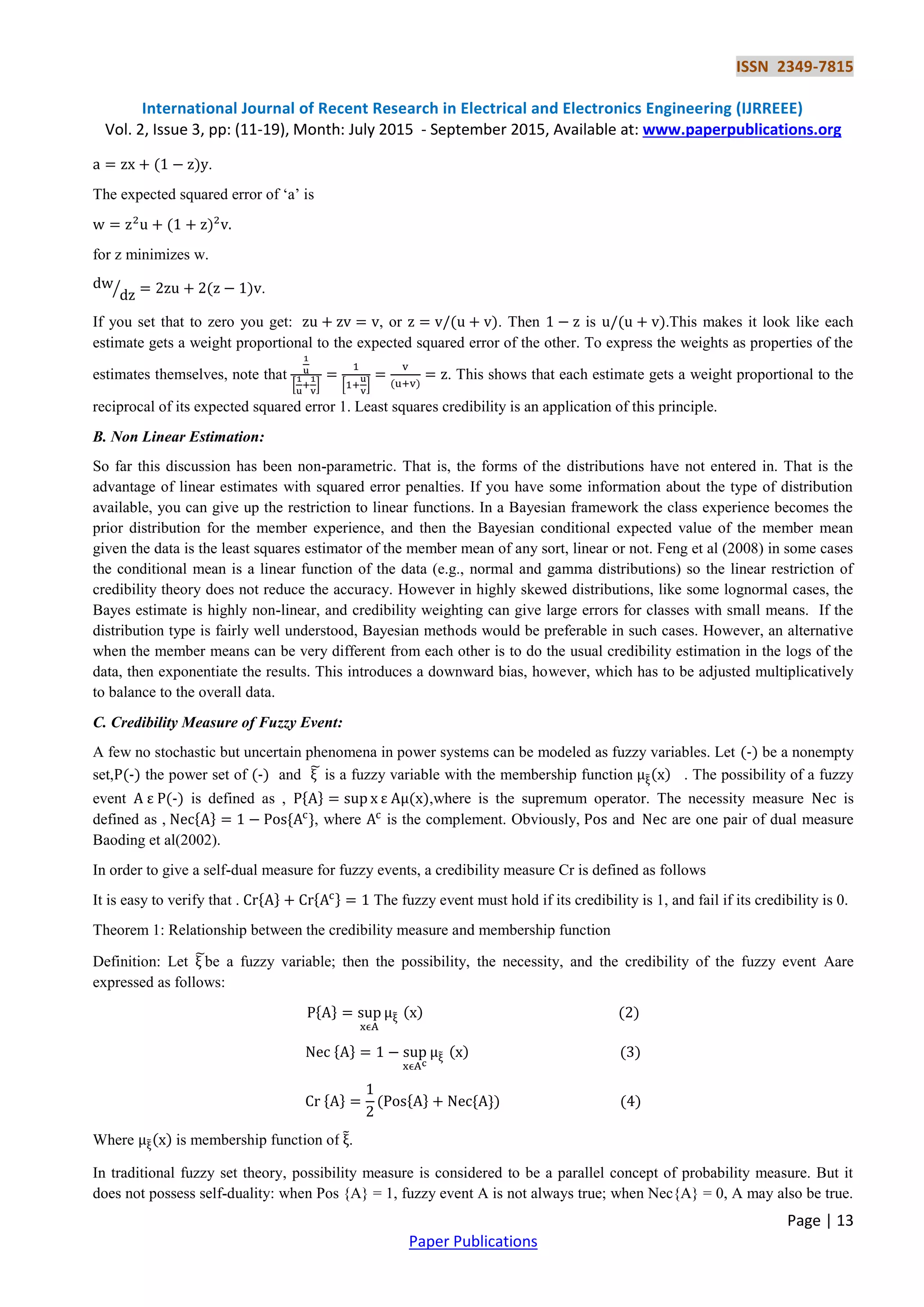 ISSN 2349-7815
International Journal of Recent Research in Electrical and Electronics Engineering (IJRREEE)
Vol. 2, Issue 3, pp: (11-19), Month: July 2015 - September 2015, Available at: www.paperpublications.org
Page | 13
Paper Publications
.
The expected squared error of „a‟ is
for z minimizes w.
⁄ .
If you set that to zero you get: , or . Then is .This makes it look like each
estimate gets a weight proportional to the expected squared error of the other. To express the weights as properties of the
estimates themselves, note that
[ ] [ ]
. This shows that each estimate gets a weight proportional to the
reciprocal of its expected squared error 1. Least squares credibility is an application of this principle.
B. Non Linear Estimation:
So far this discussion has been non-parametric. That is, the forms of the distributions have not entered in. That is the
advantage of linear estimates with squared error penalties. If you have some information about the type of distribution
available, you can give up the restriction to linear functions. In a Bayesian framework the class experience becomes the
prior distribution for the member experience, and then the Bayesian conditional expected value of the member mean
given the data is the least squares estimator of the member mean of any sort, linear or not. Feng et al (2008) in some cases
the conditional mean is a linear function of the data (e.g., normal and gamma distributions) so the linear restriction of
credibility theory does not reduce the accuracy. However in highly skewed distributions, like some lognormal cases, the
Bayes estimate is highly non-linear, and credibility weighting can give large errors for classes with small means. If the
distribution type is fairly well understood, Bayesian methods would be preferable in such cases. However, an alternative
when the member means can be very different from each other is to do the usual credibility estimation in the logs of the
data, then exponentiate the results. This introduces a downward bias, however, which has to be adjusted multiplicatively
to balance to the overall data.
C. Credibility Measure of Fuzzy Event:
A few no stochastic but uncertain phenomena in power systems can be modeled as fuzzy variables. Let be a nonempty
set, the power set of and ̃ is a fuzzy variable with the membership function ̃ . The possibility of a fuzzy
event is defined as , { } ,where is the supremum operator. The necessity measure is
defined as , { } { }, where is the complement. Obviously, and are one pair of dual measure
Baoding et al(2002).
In order to give a self-dual measure for fuzzy events, a credibility measure Cr is defined as follows
It is easy to verify that . { } { } The fuzzy event must hold if its credibility is 1, and fail if its credibility is 0.
Theorem 1: Relationship between the credibility measure and membership function
Definition: Let ̃be a fuzzy variable; then the possibility, the necessity, and the credibility of the fuzzy event Aare
expressed as follows:
{ } ̃
{ } ̃
{ } { } { }
Where ̃ is membership function of ̃.
In traditional fuzzy set theory, possibility measure is considered to be a parallel concept of probability measure. But it
does not possess self-duality: when Pos {A} = 1, fuzzy event A is not always true; when Nec{A} = 0, A may also be true.
 
