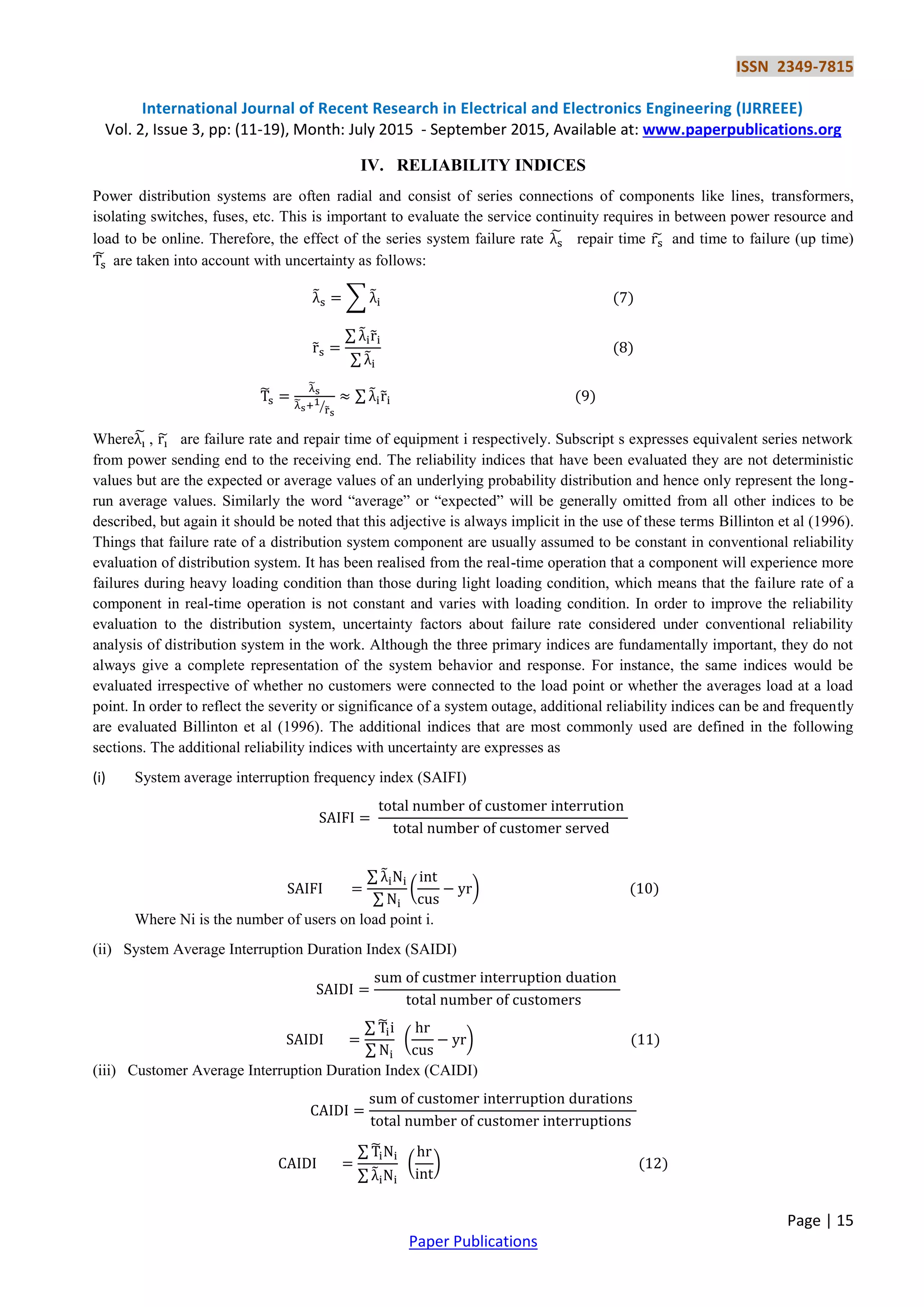 ISSN 2349-7815
International Journal of Recent Research in Electrical and Electronics Engineering (IJRREEE)
Vol. 2, Issue 3, pp: (11-19), Month: July 2015 - September 2015, Available at: www.paperpublications.org
Page | 15
Paper Publications
IV. RELIABILITY INDICES
Power distribution systems are often radial and consist of series connections of components like lines, transformers,
isolating switches, fuses, etc. This is important to evaluate the service continuity requires in between power resource and
load to be online. Therefore, the effect of the series system failure rate ̃ repair time ̃ and time to failure (up time)
̃ are taken into account with uncertainty as follows:
̃ ∑ ̃
̃
∑ ̃ ̃
∑ ̃
̃
̃
̃
̃⁄
∑ ̃ ̃
Wherẽ , ̃ are failure rate and repair time of equipment i respectively. Subscript s expresses equivalent series network
from power sending end to the receiving end. The reliability indices that have been evaluated they are not deterministic
values but are the expected or average values of an underlying probability distribution and hence only represent the long-
run average values. Similarly the word “average” or “expected” will be generally omitted from all other indices to be
described, but again it should be noted that this adjective is always implicit in the use of these terms Billinton et al (1996).
Things that failure rate of a distribution system component are usually assumed to be constant in conventional reliability
evaluation of distribution system. It has been realised from the real-time operation that a component will experience more
failures during heavy loading condition than those during light loading condition, which means that the failure rate of a
component in real-time operation is not constant and varies with loading condition. In order to improve the reliability
evaluation to the distribution system, uncertainty factors about failure rate considered under conventional reliability
analysis of distribution system in the work. Although the three primary indices are fundamentally important, they do not
always give a complete representation of the system behavior and response. For instance, the same indices would be
evaluated irrespective of whether no customers were connected to the load point or whether the averages load at a load
point. In order to reflect the severity or significance of a system outage, additional reliability indices can be and frequently
are evaluated Billinton et al (1996). The additional indices that are most commonly used are defined in the following
sections. The additional reliability indices with uncertainty are expresses as
(i) System average interruption frequency index (SAIFI)
∑ ̃
∑
( )
Where Ni is the number of users on load point i.
(ii) System Average Interruption Duration Index (SAIDI)
∑ ̃
∑
( )
(iii) Customer Average Interruption Duration Index (CAIDI)
∑ ̃
∑ ̃
( )
 