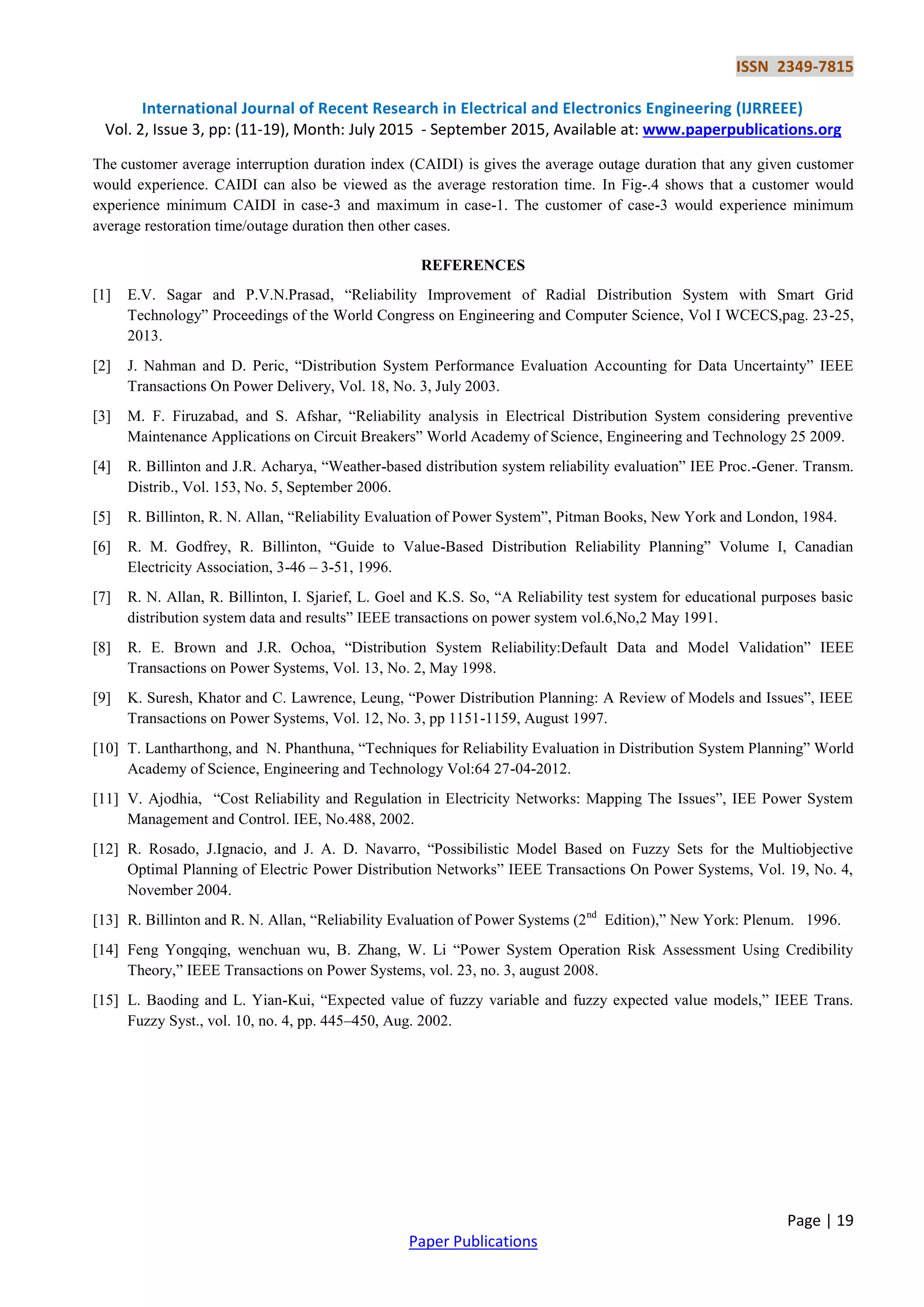 ISSN 2349-7815
International Journal of Recent Research in Electrical and Electronics Engineering (IJRREEE)
Vol. 2, Issue 3, pp: (11-19), Month: July 2015 - September 2015, Available at: www.paperpublications.org
Page | 19
Paper Publications
The customer average interruption duration index (CAIDI) is gives the average outage duration that any given customer
would experience. CAIDI can also be viewed as the average restoration time. In Fig-.4 shows that a customer would
experience minimum CAIDI in case-3 and maximum in case-1. The customer of case-3 would experience minimum
average restoration time/outage duration then other cases.
REFERENCES
[1] E.V. Sagar and P.V.N.Prasad, “Reliability Improvement of Radial Distribution System with Smart Grid
Technology” Proceedings of the World Congress on Engineering and Computer Science, Vol I WCECS,pag. 23-25,
2013.
[2] J. Nahman and D. Peric, “Distribution System Performance Evaluation Accounting for Data Uncertainty” IEEE
Transactions On Power Delivery, Vol. 18, No. 3, July 2003.
[3] M. F. Firuzabad, and S. Afshar, “Reliability analysis in Electrical Distribution System considering preventive
Maintenance Applications on Circuit Breakers” World Academy of Science, Engineering and Technology 25 2009.
[4] R. Billinton and J.R. Acharya, “Weather-based distribution system reliability evaluation” IEE Proc.-Gener. Transm.
Distrib., Vol. 153, No. 5, September 2006.
[5] R. Billinton, R. N. Allan, “Reliability Evaluation of Power System”, Pitman Books, New York and London, 1984.
[6] R. M. Godfrey, R. Billinton, “Guide to Value-Based Distribution Reliability Planning” Volume I, Canadian
Electricity Association, 3-46 – 3-51, 1996.
[7] R. N. Allan, R. Billinton, I. Sjarief, L. Goel and K.S. So, “A Reliability test system for educational purposes basic
distribution system data and results” IEEE transactions on power system vol.6,No,2 May 1991.
[8] R. E. Brown and J.R. Ochoa, “Distribution System Reliability:Default Data and Model Validation” IEEE
Transactions on Power Systems, Vol. 13, No. 2, May 1998.
[9] K. Suresh, Khator and C. Lawrence, Leung, “Power Distribution Planning: A Review of Models and Issues”, IEEE
Transactions on Power Systems, Vol. 12, No. 3, pp 1151-1159, August 1997.
[10] T. Lantharthong, and N. Phanthuna, “Techniques for Reliability Evaluation in Distribution System Planning” World
Academy of Science, Engineering and Technology Vol:64 27-04-2012.
[11] V. Ajodhia, “Cost Reliability and Regulation in Electricity Networks: Mapping The Issues”, IEE Power System
Management and Control. IEE, No.488, 2002.
[12] R. Rosado, J.Ignacio, and J. A. D. Navarro, “Possibilistic Model Based on Fuzzy Sets for the Multiobjective
Optimal Planning of Electric Power Distribution Networks” IEEE Transactions On Power Systems, Vol. 19, No. 4,
November 2004.
[13] R. Billinton and R. N. Allan, “Reliability Evaluation of Power Systems (2nd
Edition),” New York: Plenum. 1996.
[14] Feng Yongqing, wenchuan wu, B. Zhang, W. Li “Power System Operation Risk Assessment Using Credibility
Theory,” IEEE Transactions on Power Systems, vol. 23, no. 3, august 2008.
[15] L. Baoding and L. Yian-Kui, “Expected value of fuzzy variable and fuzzy expected value models,” IEEE Trans.
Fuzzy Syst., vol. 10, no. 4, pp. 445–450, Aug. 2002.
 