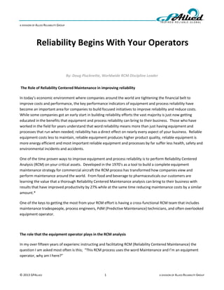 A DIVISION OF ALLIED RELIABILITY GROUP




              Reliability Begins With Your Operators


                                         By: Doug Plucknette, Worldwide RCM Discipline Leader


The Role of Reliability Centered Maintenance in improving reliability

In today’s economic environment where companies around the world are tightening the financial belt to
improve costs and performance, the key performance indicators of equipment and process reliability have
become an important area for companies to build focused initiatives to improve reliability and reduce costs.
While some companies got an early start in building reliability efforts the vast majority is just now getting
educated in the benefits that equipment and process reliability can bring to their business. Those who have
worked in the field for years understand that word reliability means more than just having equipment and
processes that run when needed; reliability has a direct effect on nearly every aspect of your business. Reliable
equipment costs less to maintain, reliable equipment produces higher product quality, reliable equipment is
more energy efficient and most important reliable equipment and processes by far suffer less health, safety and
environmental incidents and accidents.

One of the time proven ways to improve equipment and process reliability is to perform Reliability Centered
Analysis (RCM) on your critical assets. Developed in the 1970’s as a tool to build a complete equipment
maintenance strategy for commercial aircraft the RCM process has transformed how companies view and
perform maintenance around the world. From food and beverage to pharmaceuticals our customers are
learning the value that a thorough Reliability Centered Maintenance analysis can bring to their business with
results that have improved productivity by 27% while at the same time reducing maintenance costs by a similar
amount.*

One of the keys to getting the most from your RCM effort is having a cross-functional RCM team that includes
maintenance tradespeople, process engineers, PdM (Predictive Maintenance) technicians, and often overlooked
equipment operator.



The role that the equipment operator plays in the RCM analysis

In my over fifteen years of experienc instructing and facilitating RCM (Reliability Centered Maintenance) the
question I am asked most often is this; “This RCM process uses the word Maintenance and I’m an equipment
operator, why am I here?”



© 2013 GPALLIED                                               1                                 A DIVISION OF ALLIED RELIABILITY GROUP
 