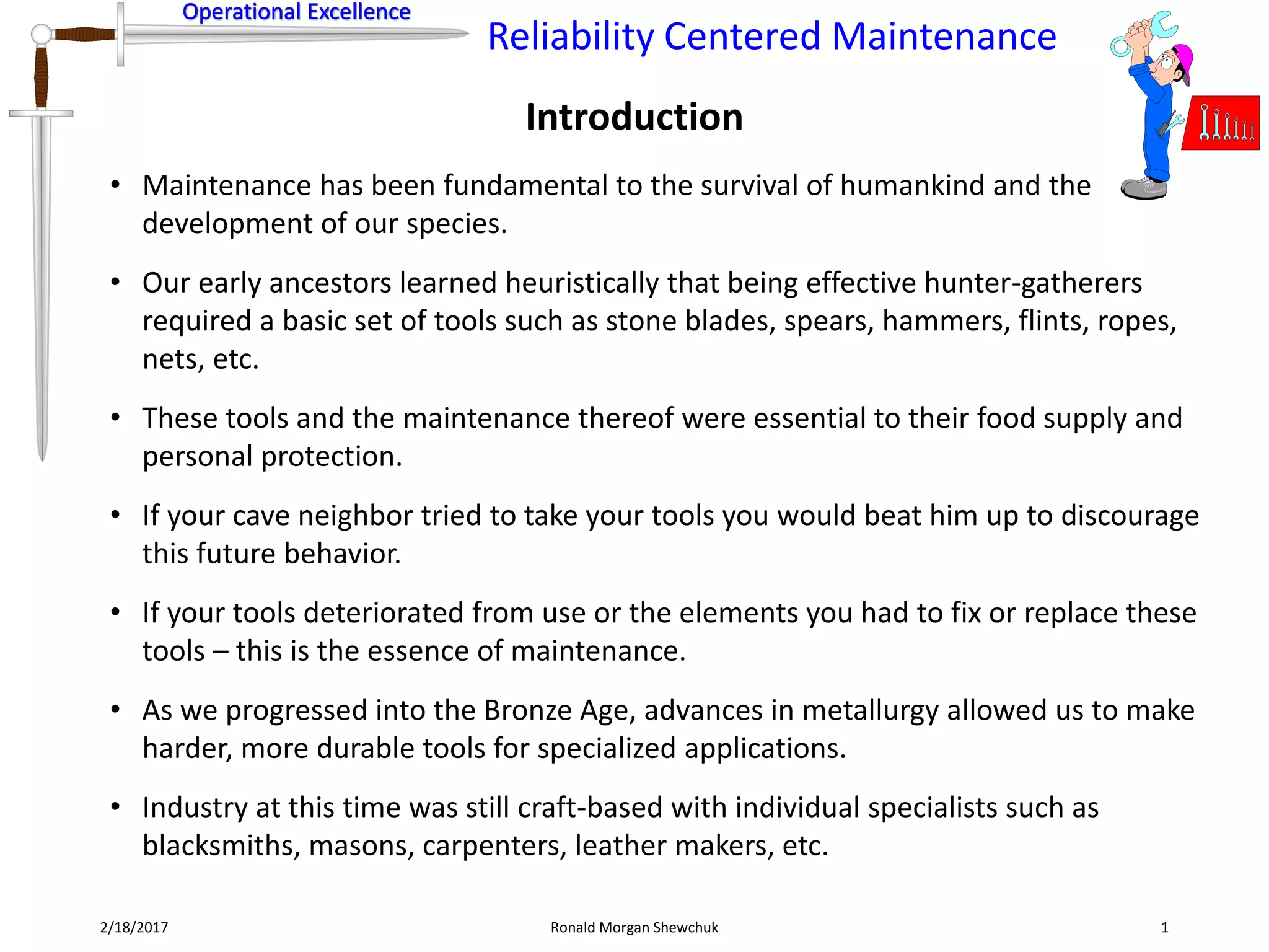 Operational Excellence
Reliability Centered Maintenance
Operational Excellence
Introduction
2/18/2017 Ronald Morgan Shewchuk 1
• Maintenance has been fundamental to the survival of humankind and the
development of our species.
• Our early ancestors learned heuristically that being effective hunter-gatherers
required a basic set of tools such as stone blades, spears, hammers, flints, ropes,
nets, etc.
• These tools and the maintenance thereof were essential to their food supply and
personal protection.
• If your cave neighbor tried to take your tools you would beat him up to discourage
this future behavior.
• If your tools deteriorated from use or the elements you had to fix or replace these
tools – this is the essence of maintenance.
• As we progressed into the Bronze Age, advances in metallurgy allowed us to make
harder, more durable tools for specialized applications.
• Industry at this time was still craft-based with individual specialists such as
blacksmiths, masons, carpenters, leather makers, etc.
 
