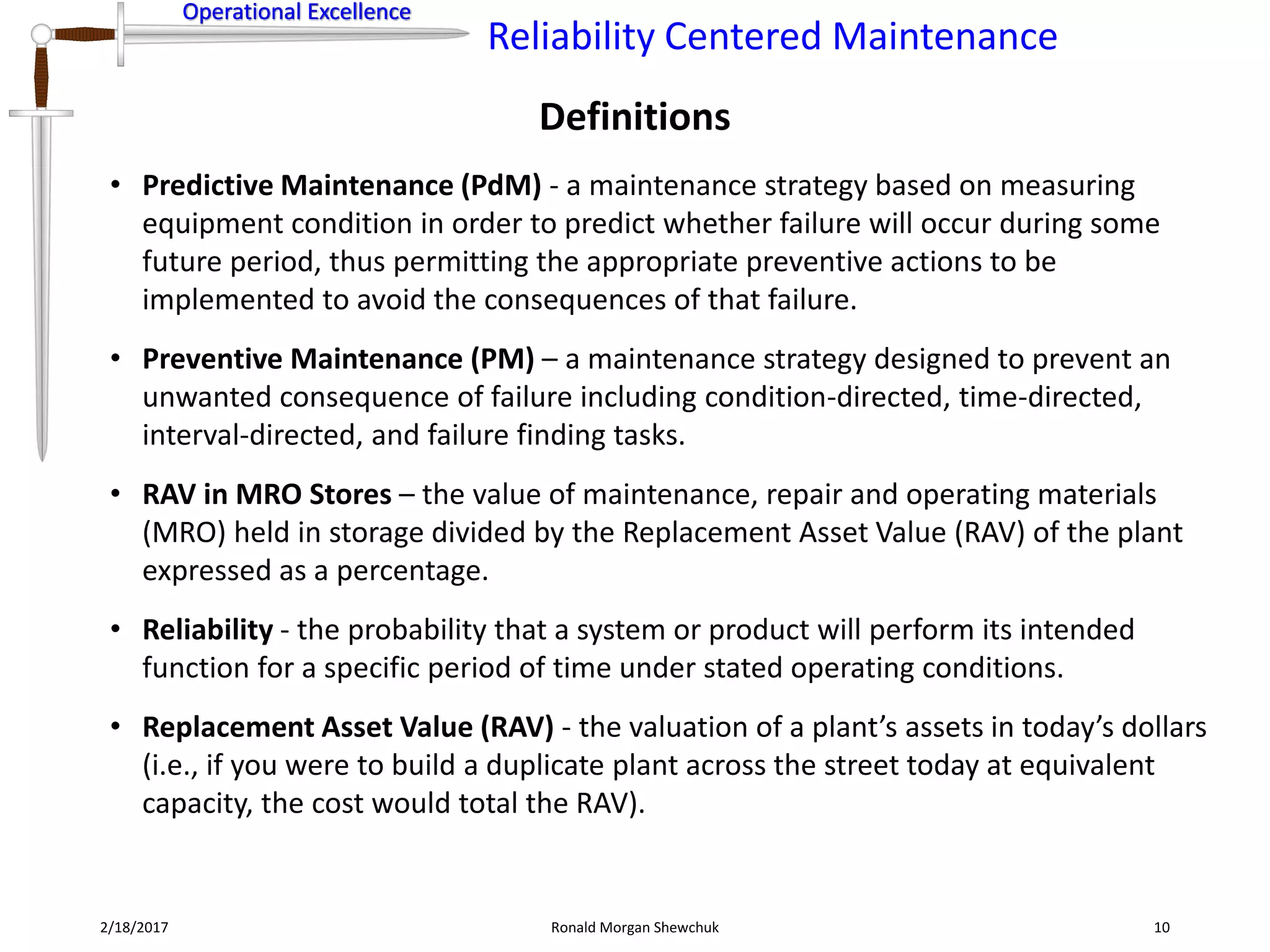 Operational Excellence
Reliability Centered Maintenance
Operational Excellence
Definitions
2/18/2017 Ronald Morgan Shewchuk 10
• Predictive Maintenance (PdM) - a maintenance strategy based on measuring
equipment condition in order to predict whether failure will occur during some
future period, thus permitting the appropriate preventive actions to be
implemented to avoid the consequences of that failure.
• Preventive Maintenance (PM) – a maintenance strategy designed to prevent an
unwanted consequence of failure including condition-directed, time-directed,
interval-directed, and failure finding tasks.
• RAV in MRO Stores – the value of maintenance, repair and operating materials
(MRO) held in storage divided by the Replacement Asset Value (RAV) of the plant
expressed as a percentage.
• Reliability - the probability that a system or product will perform its intended
function for a specific period of time under stated operating conditions.
• Replacement Asset Value (RAV) - the valuation of a plant’s assets in today’s dollars
(i.e., if you were to build a duplicate plant across the street today at equivalent
capacity, the cost would total the RAV).
 