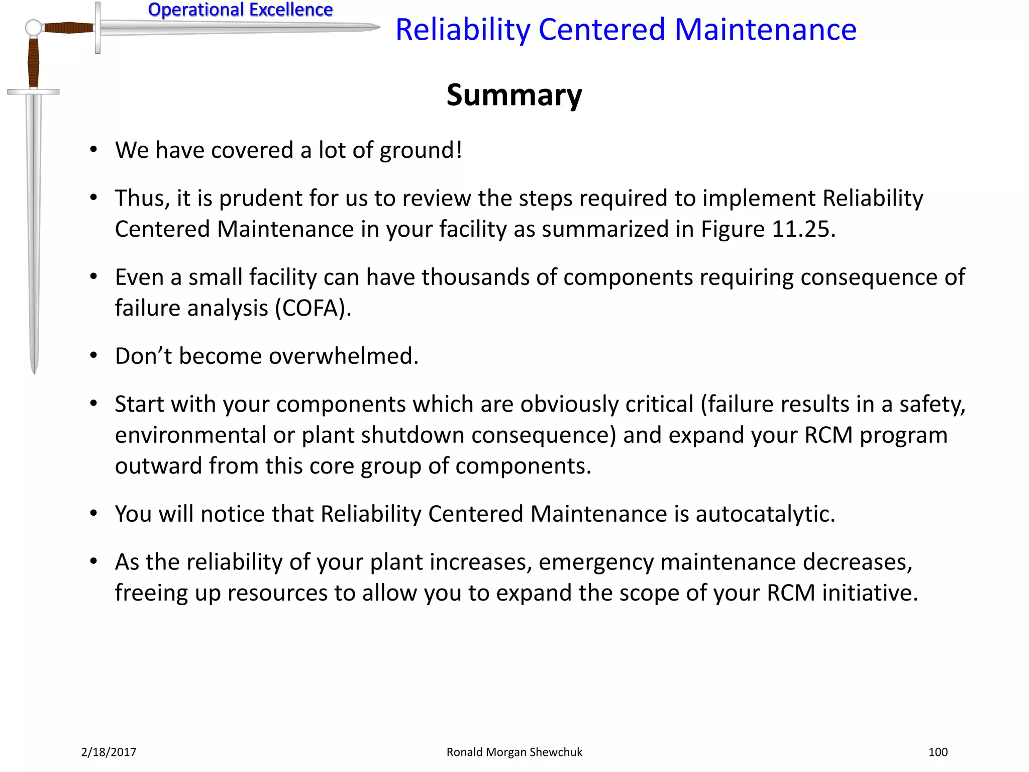 Operational Excellence
Reliability Centered Maintenance
Operational Excellence
2/18/2017 Ronald Morgan Shewchuk 100
• We have covered a lot of ground!
• Thus, it is prudent for us to review the steps required to implement Reliability
Centered Maintenance in your facility as summarized in Figure 11.25.
• Even a small facility can have thousands of components requiring consequence of
failure analysis (COFA).
• Don’t become overwhelmed.
• Start with your components which are obviously critical (failure results in a safety,
environmental or plant shutdown consequence) and expand your RCM program
outward from this core group of components.
• You will notice that Reliability Centered Maintenance is autocatalytic.
• As the reliability of your plant increases, emergency maintenance decreases,
freeing up resources to allow you to expand the scope of your RCM initiative.
Summary
 