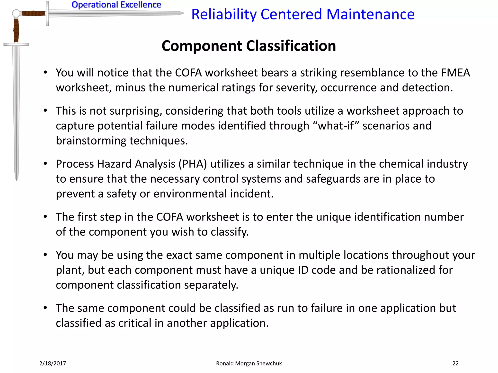 Operational Excellence
Reliability Centered Maintenance
Operational Excellence
Component Classification
2/18/2017 Ronald Morgan Shewchuk 22
• You will notice that the COFA worksheet bears a striking resemblance to the FMEA
worksheet, minus the numerical ratings for severity, occurrence and detection.
• This is not surprising, considering that both tools utilize a worksheet approach to
capture potential failure modes identified through “what-if” scenarios and
brainstorming techniques.
• Process Hazard Analysis (PHA) utilizes a similar technique in the chemical industry
to ensure that the necessary control systems and safeguards are in place to
prevent a safety or environmental incident.
• The first step in the COFA worksheet is to enter the unique identification number
of the component you wish to classify.
• You may be using the exact same component in multiple locations throughout your
plant, but each component must have a unique ID code and be rationalized for
component classification separately.
• The same component could be classified as run to failure in one application but
classified as critical in another application.
 