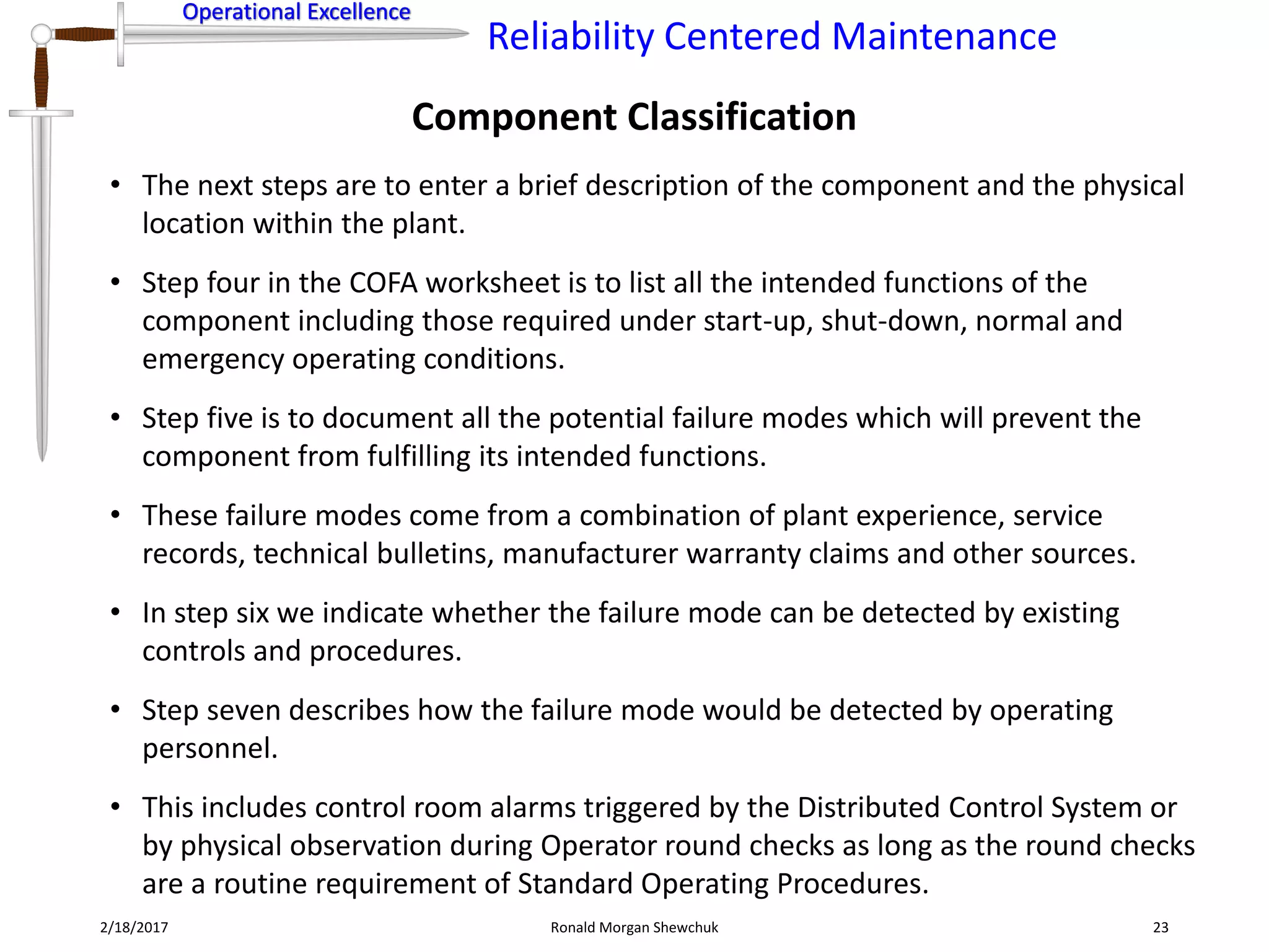 Operational Excellence
Reliability Centered Maintenance
Operational Excellence
Component Classification
2/18/2017 Ronald Morgan Shewchuk 23
• The next steps are to enter a brief description of the component and the physical
location within the plant.
• Step four in the COFA worksheet is to list all the intended functions of the
component including those required under start-up, shut-down, normal and
emergency operating conditions.
• Step five is to document all the potential failure modes which will prevent the
component from fulfilling its intended functions.
• These failure modes come from a combination of plant experience, service
records, technical bulletins, manufacturer warranty claims and other sources.
• In step six we indicate whether the failure mode can be detected by existing
controls and procedures.
• Step seven describes how the failure mode would be detected by operating
personnel.
• This includes control room alarms triggered by the Distributed Control System or
by physical observation during Operator round checks as long as the round checks
are a routine requirement of Standard Operating Procedures.
 