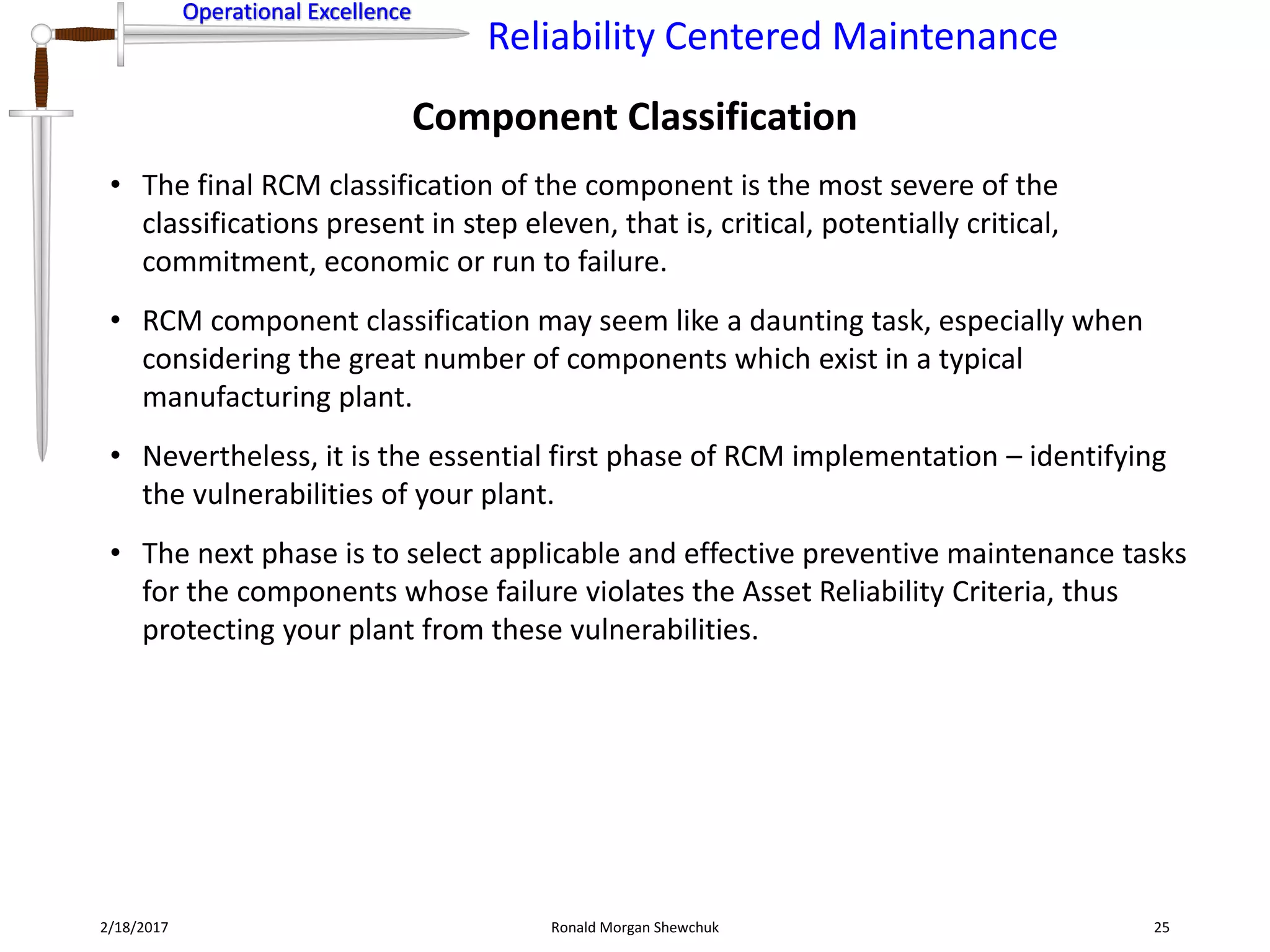Operational Excellence
Reliability Centered Maintenance
Operational Excellence
Component Classification
2/18/2017 Ronald Morgan Shewchuk 25
• The final RCM classification of the component is the most severe of the
classifications present in step eleven, that is, critical, potentially critical,
commitment, economic or run to failure.
• RCM component classification may seem like a daunting task, especially when
considering the great number of components which exist in a typical
manufacturing plant.
• Nevertheless, it is the essential first phase of RCM implementation – identifying
the vulnerabilities of your plant.
• The next phase is to select applicable and effective preventive maintenance tasks
for the components whose failure violates the Asset Reliability Criteria, thus
protecting your plant from these vulnerabilities.
 
