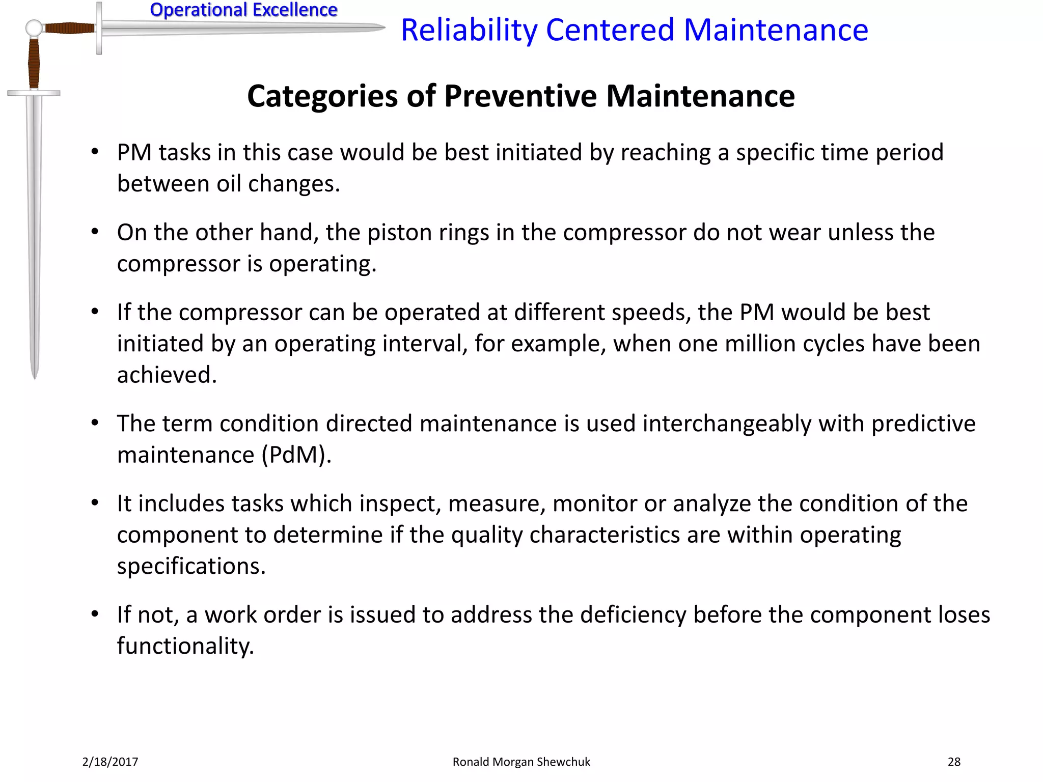 Operational Excellence
Reliability Centered Maintenance
Operational Excellence
Categories of Preventive Maintenance
2/18/2017 Ronald Morgan Shewchuk 28
• PM tasks in this case would be best initiated by reaching a specific time period
between oil changes.
• On the other hand, the piston rings in the compressor do not wear unless the
compressor is operating.
• If the compressor can be operated at different speeds, the PM would be best
initiated by an operating interval, for example, when one million cycles have been
achieved.
• The term condition directed maintenance is used interchangeably with predictive
maintenance (PdM).
• It includes tasks which inspect, measure, monitor or analyze the condition of the
component to determine if the quality characteristics are within operating
specifications.
• If not, a work order is issued to address the deficiency before the component loses
functionality.
 