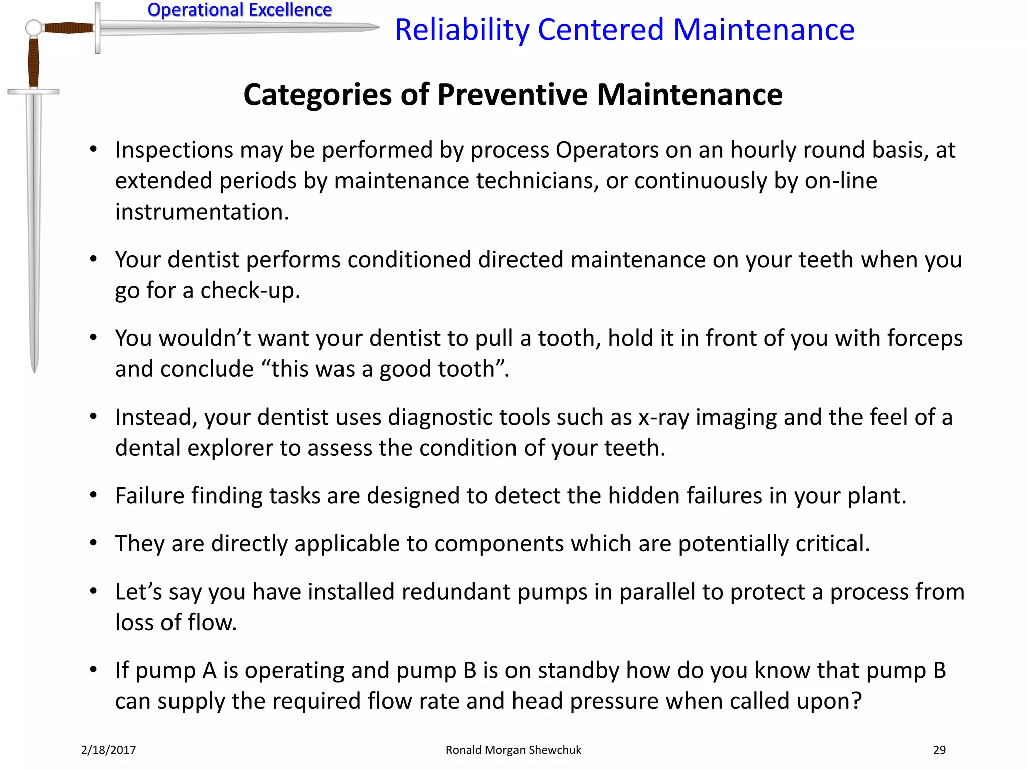 Operational Excellence
Reliability Centered Maintenance
Operational Excellence
Categories of Preventive Maintenance
2/18/2017 Ronald Morgan Shewchuk 29
• Inspections may be performed by process Operators on an hourly round basis, at
extended periods by maintenance technicians, or continuously by on-line
instrumentation.
• Your dentist performs conditioned directed maintenance on your teeth when you
go for a check-up.
• You wouldn’t want your dentist to pull a tooth, hold it in front of you with forceps
and conclude “this was a good tooth”.
• Instead, your dentist uses diagnostic tools such as x-ray imaging and the feel of a
dental explorer to assess the condition of your teeth.
• Failure finding tasks are designed to detect the hidden failures in your plant.
• They are directly applicable to components which are potentially critical.
• Let’s say you have installed redundant pumps in parallel to protect a process from
loss of flow.
• If pump A is operating and pump B is on standby how do you know that pump B
can supply the required flow rate and head pressure when called upon?
 