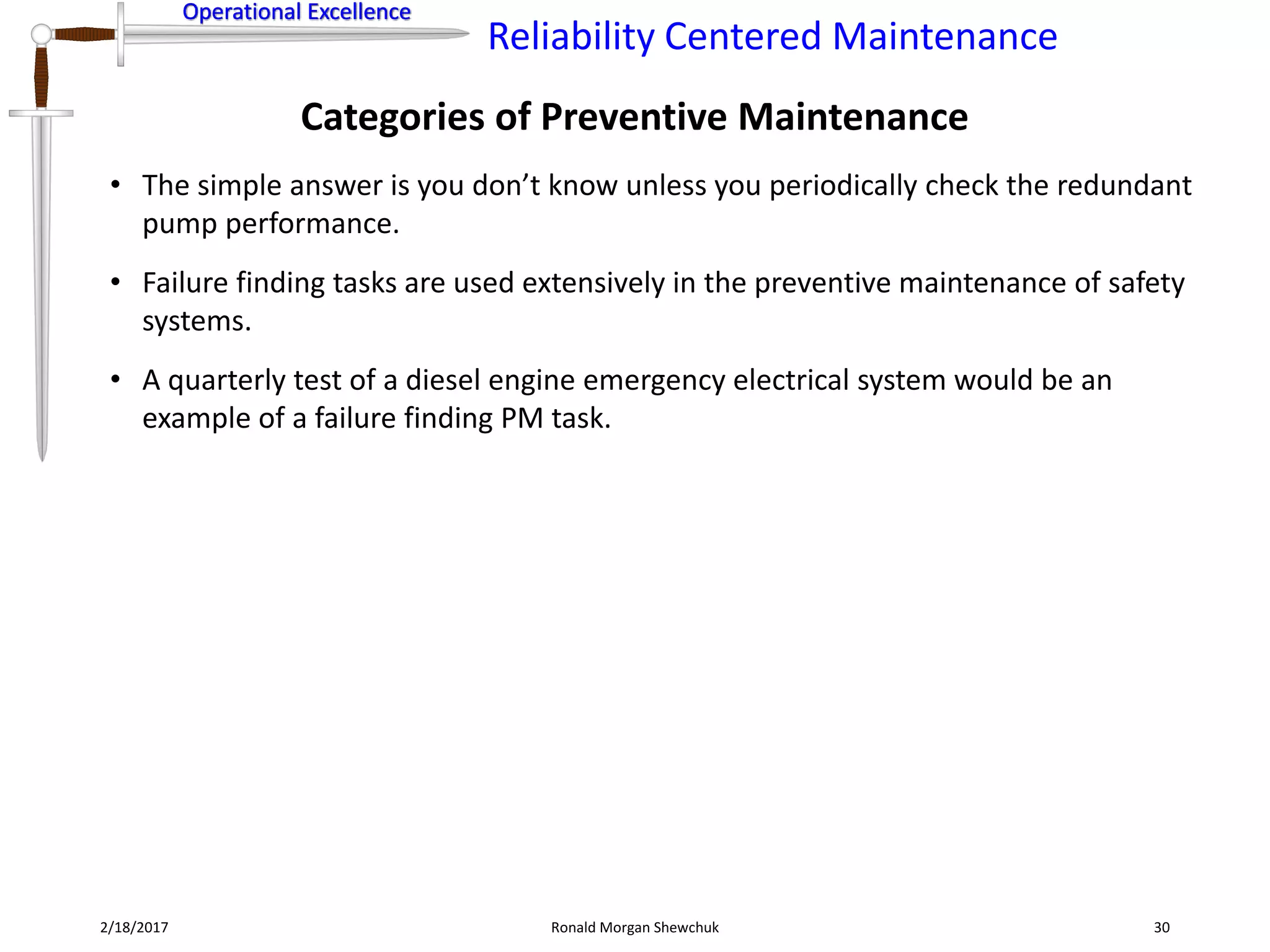 Operational Excellence
Reliability Centered Maintenance
Operational Excellence
Categories of Preventive Maintenance
2/18/2017 Ronald Morgan Shewchuk 30
• The simple answer is you don’t know unless you periodically check the redundant
pump performance.
• Failure finding tasks are used extensively in the preventive maintenance of safety
systems.
• A quarterly test of a diesel engine emergency electrical system would be an
example of a failure finding PM task.
 