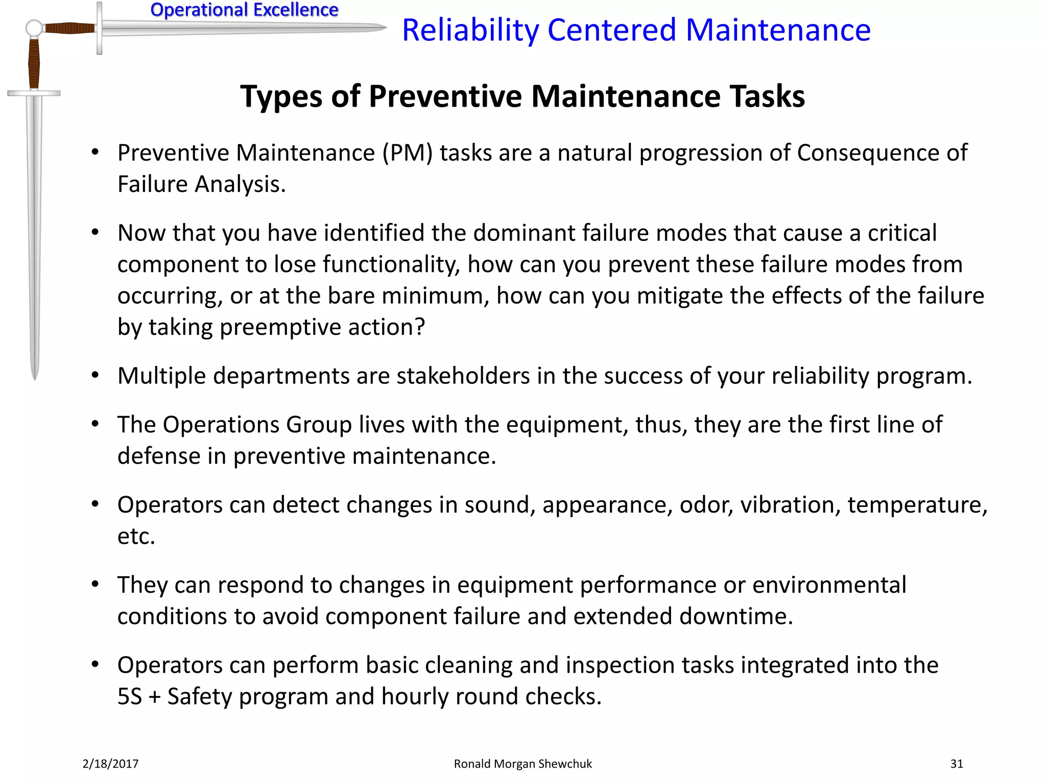 Operational Excellence
Reliability Centered Maintenance
Operational Excellence
Types of Preventive Maintenance Tasks
2/18/2017 Ronald Morgan Shewchuk 31
• Preventive Maintenance (PM) tasks are a natural progression of Consequence of
Failure Analysis.
• Now that you have identified the dominant failure modes that cause a critical
component to lose functionality, how can you prevent these failure modes from
occurring, or at the bare minimum, how can you mitigate the effects of the failure
by taking preemptive action?
• Multiple departments are stakeholders in the success of your reliability program.
• The Operations Group lives with the equipment, thus, they are the first line of
defense in preventive maintenance.
• Operators can detect changes in sound, appearance, odor, vibration, temperature,
etc.
• They can respond to changes in equipment performance or environmental
conditions to avoid component failure and extended downtime.
• Operators can perform basic cleaning and inspection tasks integrated into the
5S + Safety program and hourly round checks.
 