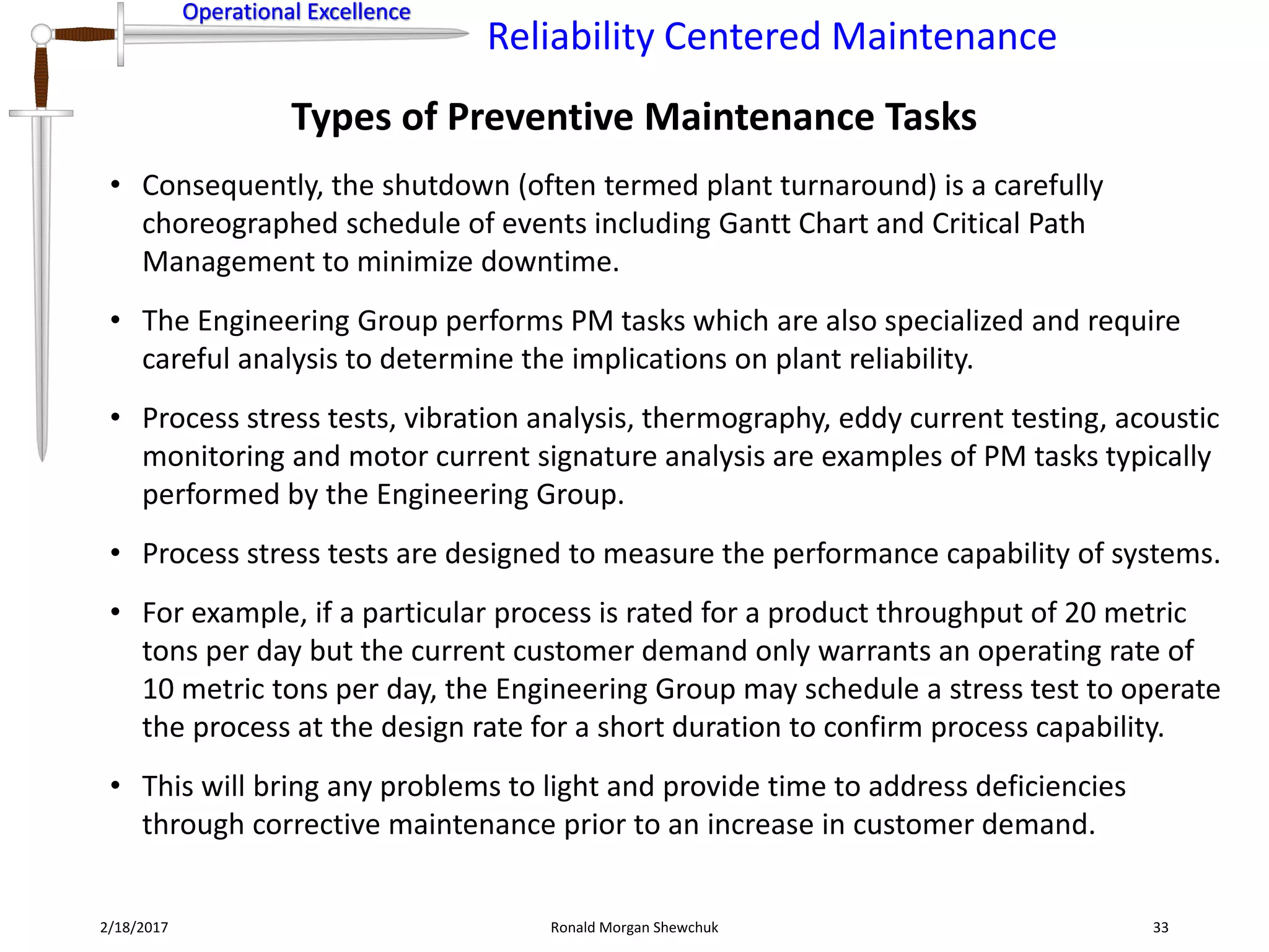 Operational Excellence
Reliability Centered Maintenance
Operational Excellence
Types of Preventive Maintenance Tasks
2/18/2017 Ronald Morgan Shewchuk 33
• Consequently, the shutdown (often termed plant turnaround) is a carefully
choreographed schedule of events including Gantt Chart and Critical Path
Management to minimize downtime.
• The Engineering Group performs PM tasks which are also specialized and require
careful analysis to determine the implications on plant reliability.
• Process stress tests, vibration analysis, thermography, eddy current testing, acoustic
monitoring and motor current signature analysis are examples of PM tasks typically
performed by the Engineering Group.
• Process stress tests are designed to measure the performance capability of systems.
• For example, if a particular process is rated for a product throughput of 20 metric
tons per day but the current customer demand only warrants an operating rate of
10 metric tons per day, the Engineering Group may schedule a stress test to operate
the process at the design rate for a short duration to confirm process capability.
• This will bring any problems to light and provide time to address deficiencies
through corrective maintenance prior to an increase in customer demand.
 