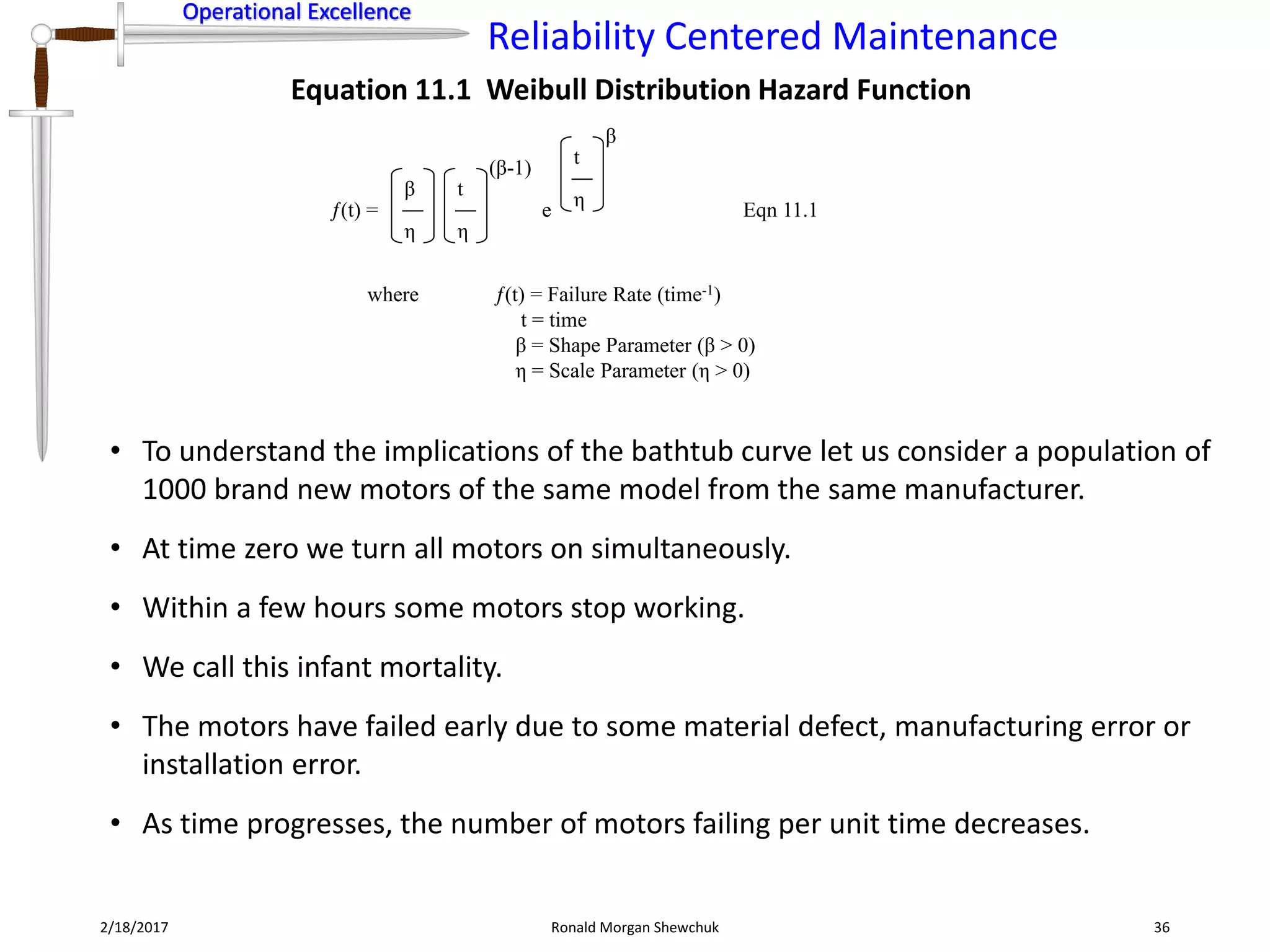 Operational Excellence
Reliability Centered Maintenance
Operational Excellence
2/18/2017 Ronald Morgan Shewchuk 36
(t) =
where (t) = Failure Rate (time-1)
t = time
β = Shape Parameter (β > 0)
η = Scale Parameter (η > 0)
Eqn 11.1
η
β
η
t
(β-1)
e η
t
β
Equation 11.1 Weibull Distribution Hazard Function
• To understand the implications of the bathtub curve let us consider a population of
1000 brand new motors of the same model from the same manufacturer.
• At time zero we turn all motors on simultaneously.
• Within a few hours some motors stop working.
• We call this infant mortality.
• The motors have failed early due to some material defect, manufacturing error or
installation error.
• As time progresses, the number of motors failing per unit time decreases.
 