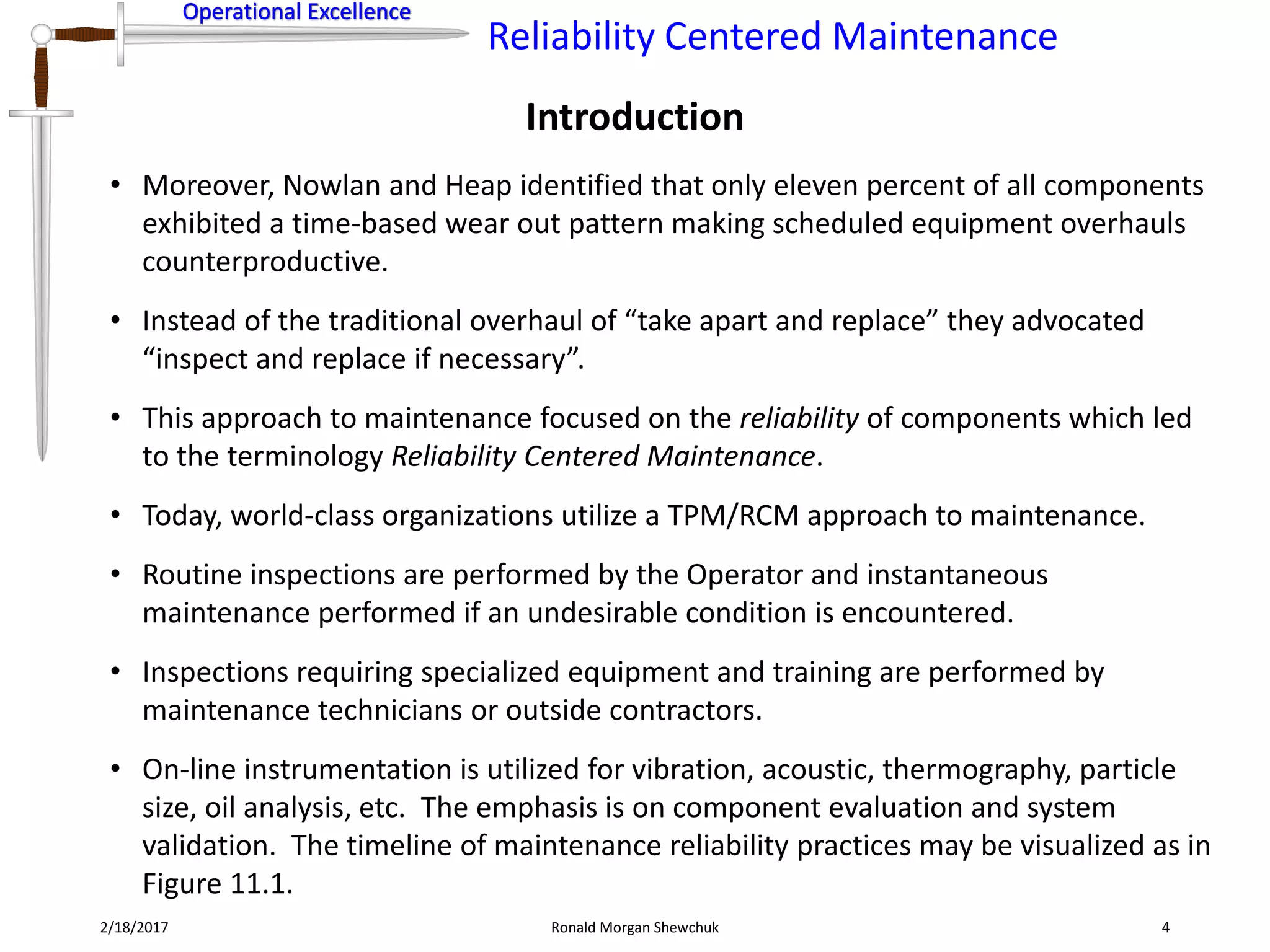 Operational Excellence
Reliability Centered Maintenance
Operational Excellence
Introduction
2/18/2017 Ronald Morgan Shewchuk 4
• Moreover, Nowlan and Heap identified that only eleven percent of all components
exhibited a time-based wear out pattern making scheduled equipment overhauls
counterproductive.
• Instead of the traditional overhaul of “take apart and replace” they advocated
“inspect and replace if necessary”.
• This approach to maintenance focused on the reliability of components which led
to the terminology Reliability Centered Maintenance.
• Today, world-class organizations utilize a TPM/RCM approach to maintenance.
• Routine inspections are performed by the Operator and instantaneous
maintenance performed if an undesirable condition is encountered.
• Inspections requiring specialized equipment and training are performed by
maintenance technicians or outside contractors.
• On-line instrumentation is utilized for vibration, acoustic, thermography, particle
size, oil analysis, etc. The emphasis is on component evaluation and system
validation. The timeline of maintenance reliability practices may be visualized as in
Figure 11.1.
 