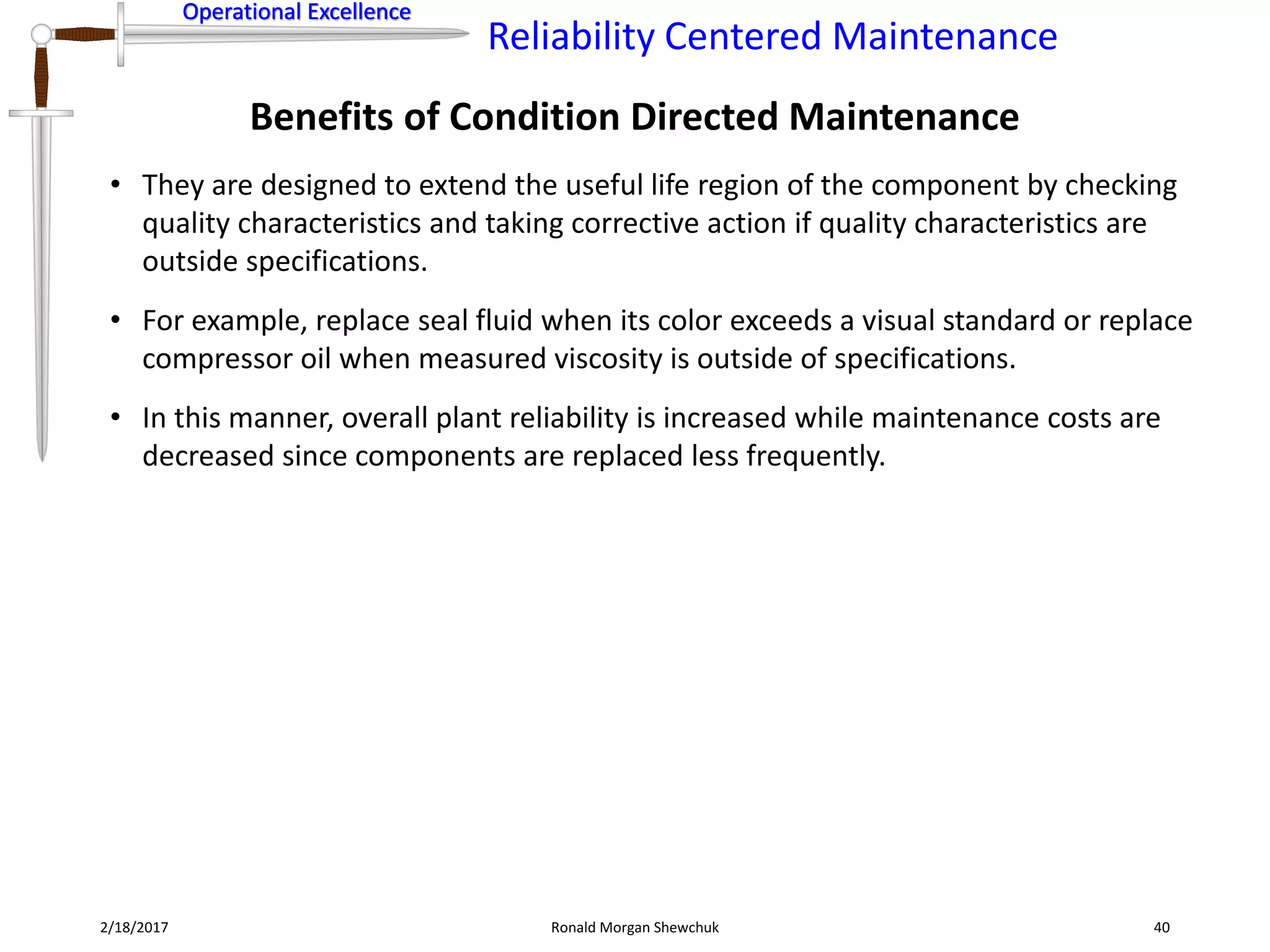 Operational Excellence
Reliability Centered Maintenance
Operational Excellence
2/18/2017 Ronald Morgan Shewchuk 40
• They are designed to extend the useful life region of the component by checking
quality characteristics and taking corrective action if quality characteristics are
outside specifications.
• For example, replace seal fluid when its color exceeds a visual standard or replace
compressor oil when measured viscosity is outside of specifications.
• In this manner, overall plant reliability is increased while maintenance costs are
decreased since components are replaced less frequently.
Benefits of Condition Directed Maintenance
 