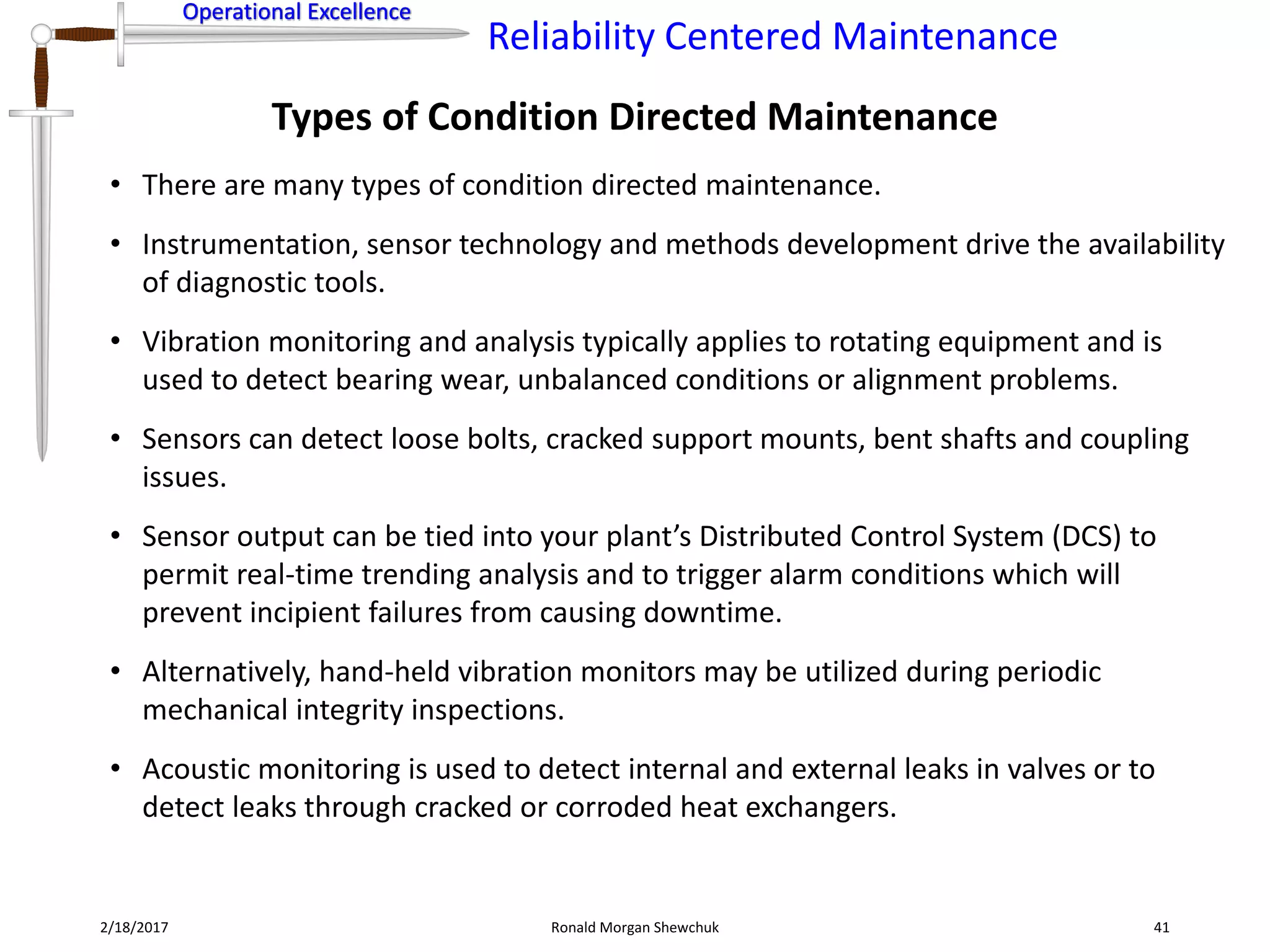 Operational Excellence
Reliability Centered Maintenance
Operational Excellence
2/18/2017 Ronald Morgan Shewchuk 41
• There are many types of condition directed maintenance.
• Instrumentation, sensor technology and methods development drive the availability
of diagnostic tools.
• Vibration monitoring and analysis typically applies to rotating equipment and is
used to detect bearing wear, unbalanced conditions or alignment problems.
• Sensors can detect loose bolts, cracked support mounts, bent shafts and coupling
issues.
• Sensor output can be tied into your plant’s Distributed Control System (DCS) to
permit real-time trending analysis and to trigger alarm conditions which will
prevent incipient failures from causing downtime.
• Alternatively, hand-held vibration monitors may be utilized during periodic
mechanical integrity inspections.
• Acoustic monitoring is used to detect internal and external leaks in valves or to
detect leaks through cracked or corroded heat exchangers.
Types of Condition Directed Maintenance
 