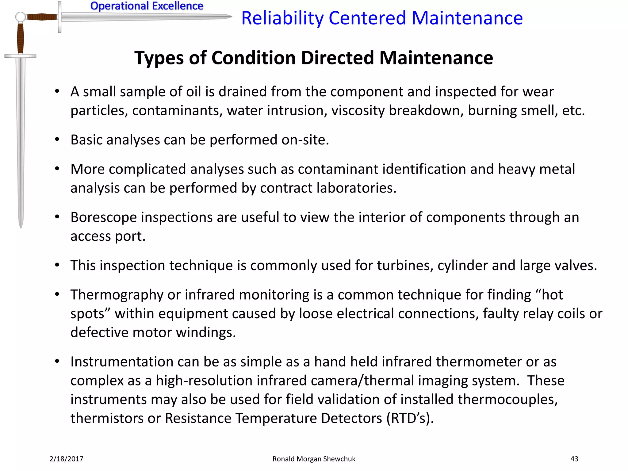 Operational Excellence
Reliability Centered Maintenance
Operational Excellence
2/18/2017 Ronald Morgan Shewchuk 43
• A small sample of oil is drained from the component and inspected for wear
particles, contaminants, water intrusion, viscosity breakdown, burning smell, etc.
• Basic analyses can be performed on-site.
• More complicated analyses such as contaminant identification and heavy metal
analysis can be performed by contract laboratories.
• Borescope inspections are useful to view the interior of components through an
access port.
• This inspection technique is commonly used for turbines, cylinder and large valves.
• Thermography or infrared monitoring is a common technique for finding “hot
spots” within equipment caused by loose electrical connections, faulty relay coils or
defective motor windings.
• Instrumentation can be as simple as a hand held infrared thermometer or as
complex as a high-resolution infrared camera/thermal imaging system. These
instruments may also be used for field validation of installed thermocouples,
thermistors or Resistance Temperature Detectors (RTD’s).
Types of Condition Directed Maintenance
 