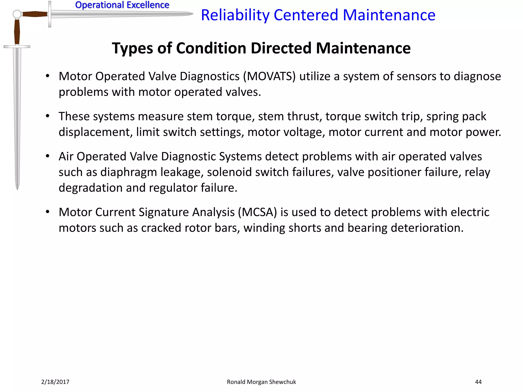 Operational Excellence
Reliability Centered Maintenance
Operational Excellence
2/18/2017 Ronald Morgan Shewchuk 44
• Motor Operated Valve Diagnostics (MOVATS) utilize a system of sensors to diagnose
problems with motor operated valves.
• These systems measure stem torque, stem thrust, torque switch trip, spring pack
displacement, limit switch settings, motor voltage, motor current and motor power.
• Air Operated Valve Diagnostic Systems detect problems with air operated valves
such as diaphragm leakage, solenoid switch failures, valve positioner failure, relay
degradation and regulator failure.
• Motor Current Signature Analysis (MCSA) is used to detect problems with electric
motors such as cracked rotor bars, winding shorts and bearing deterioration.
Types of Condition Directed Maintenance
 