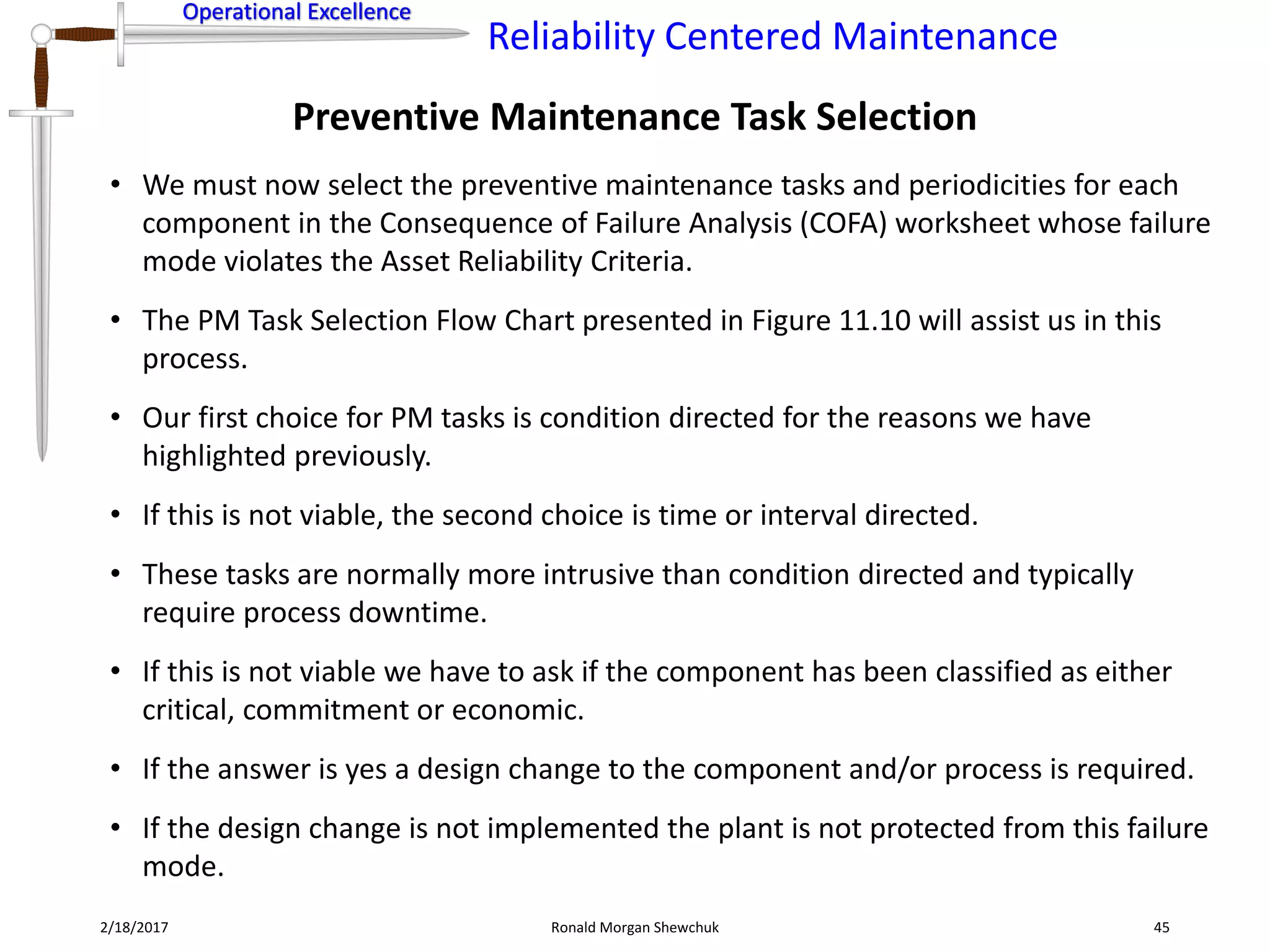 Operational Excellence
Reliability Centered Maintenance
Operational Excellence
2/18/2017 Ronald Morgan Shewchuk 45
• We must now select the preventive maintenance tasks and periodicities for each
component in the Consequence of Failure Analysis (COFA) worksheet whose failure
mode violates the Asset Reliability Criteria.
• The PM Task Selection Flow Chart presented in Figure 11.10 will assist us in this
process.
• Our first choice for PM tasks is condition directed for the reasons we have
highlighted previously.
• If this is not viable, the second choice is time or interval directed.
• These tasks are normally more intrusive than condition directed and typically
require process downtime.
• If this is not viable we have to ask if the component has been classified as either
critical, commitment or economic.
• If the answer is yes a design change to the component and/or process is required.
• If the design change is not implemented the plant is not protected from this failure
mode.
Preventive Maintenance Task Selection
 