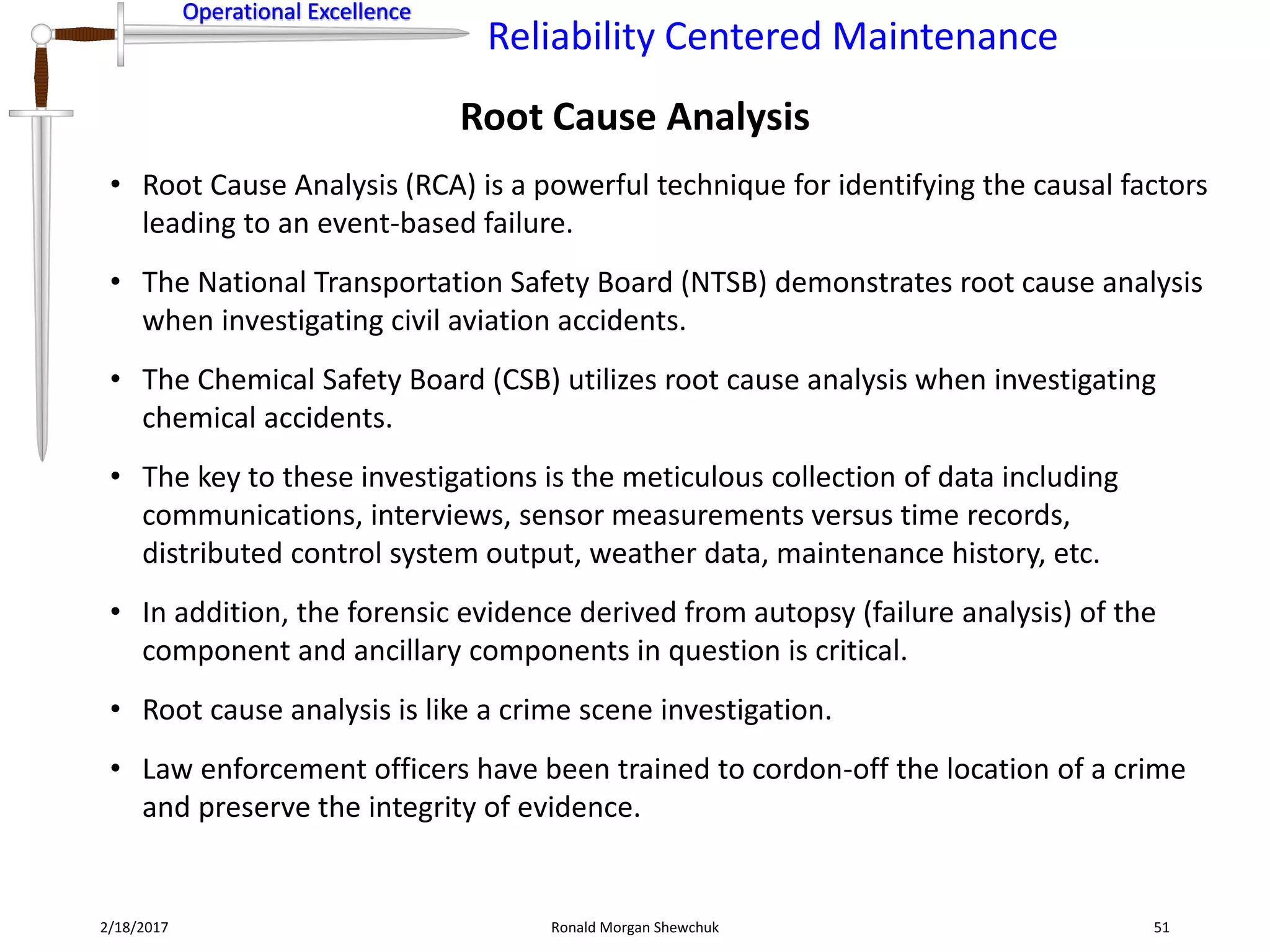 Operational Excellence
Reliability Centered Maintenance
Operational Excellence
2/18/2017 Ronald Morgan Shewchuk 51
• Root Cause Analysis (RCA) is a powerful technique for identifying the causal factors
leading to an event-based failure.
• The National Transportation Safety Board (NTSB) demonstrates root cause analysis
when investigating civil aviation accidents.
• The Chemical Safety Board (CSB) utilizes root cause analysis when investigating
chemical accidents.
• The key to these investigations is the meticulous collection of data including
communications, interviews, sensor measurements versus time records,
distributed control system output, weather data, maintenance history, etc.
• In addition, the forensic evidence derived from autopsy (failure analysis) of the
component and ancillary components in question is critical.
• Root cause analysis is like a crime scene investigation.
• Law enforcement officers have been trained to cordon-off the location of a crime
and preserve the integrity of evidence.
Root Cause Analysis
 