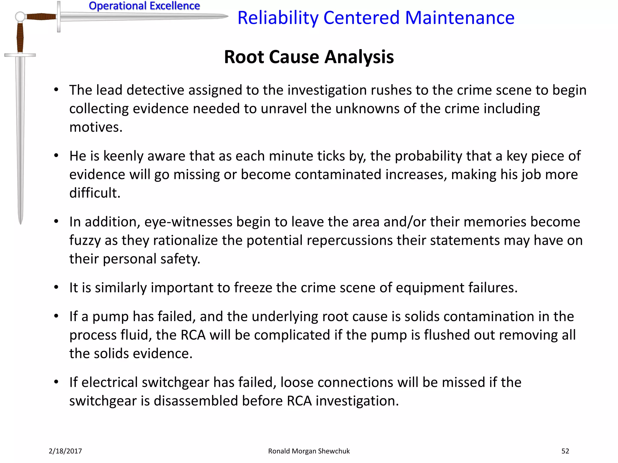 Operational Excellence
Reliability Centered Maintenance
Operational Excellence
2/18/2017 Ronald Morgan Shewchuk 52
• The lead detective assigned to the investigation rushes to the crime scene to begin
collecting evidence needed to unravel the unknowns of the crime including
motives.
• He is keenly aware that as each minute ticks by, the probability that a key piece of
evidence will go missing or become contaminated increases, making his job more
difficult.
• In addition, eye-witnesses begin to leave the area and/or their memories become
fuzzy as they rationalize the potential repercussions their statements may have on
their personal safety.
• It is similarly important to freeze the crime scene of equipment failures.
• If a pump has failed, and the underlying root cause is solids contamination in the
process fluid, the RCA will be complicated if the pump is flushed out removing all
the solids evidence.
• If electrical switchgear has failed, loose connections will be missed if the
switchgear is disassembled before RCA investigation.
Root Cause Analysis
 