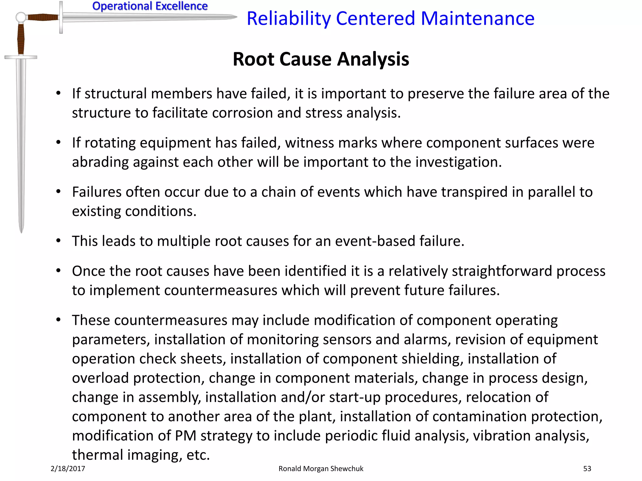Operational Excellence
Reliability Centered Maintenance
Operational Excellence
2/18/2017 Ronald Morgan Shewchuk 53
• If structural members have failed, it is important to preserve the failure area of the
structure to facilitate corrosion and stress analysis.
• If rotating equipment has failed, witness marks where component surfaces were
abrading against each other will be important to the investigation.
• Failures often occur due to a chain of events which have transpired in parallel to
existing conditions.
• This leads to multiple root causes for an event-based failure.
• Once the root causes have been identified it is a relatively straightforward process
to implement countermeasures which will prevent future failures.
• These countermeasures may include modification of component operating
parameters, installation of monitoring sensors and alarms, revision of equipment
operation check sheets, installation of component shielding, installation of
overload protection, change in component materials, change in process design,
change in assembly, installation and/or start-up procedures, relocation of
component to another area of the plant, installation of contamination protection,
modification of PM strategy to include periodic fluid analysis, vibration analysis,
thermal imaging, etc.
Root Cause Analysis
 