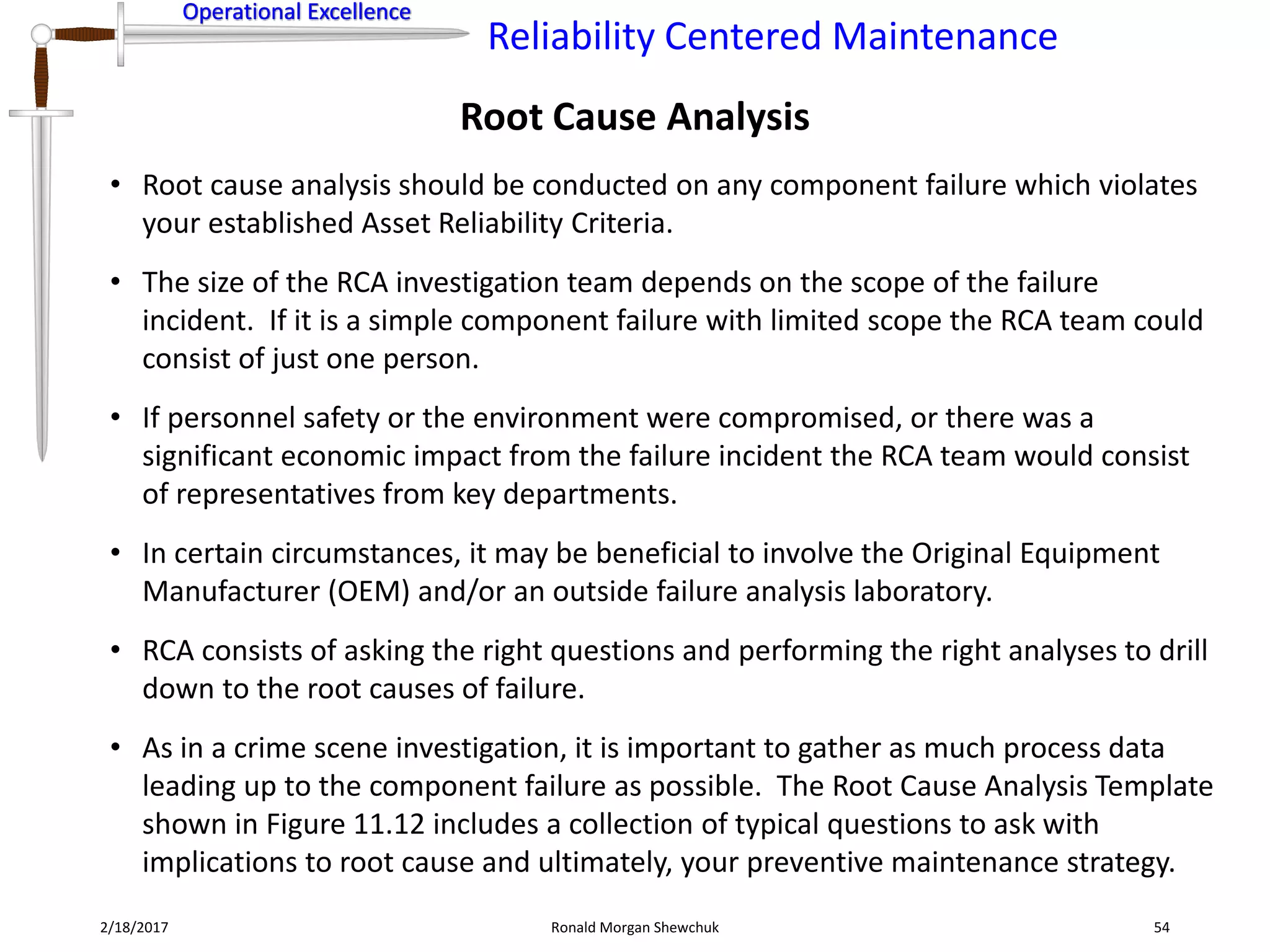 Operational Excellence
Reliability Centered Maintenance
Operational Excellence
2/18/2017 Ronald Morgan Shewchuk 54
• Root cause analysis should be conducted on any component failure which violates
your established Asset Reliability Criteria.
• The size of the RCA investigation team depends on the scope of the failure
incident. If it is a simple component failure with limited scope the RCA team could
consist of just one person.
• If personnel safety or the environment were compromised, or there was a
significant economic impact from the failure incident the RCA team would consist
of representatives from key departments.
• In certain circumstances, it may be beneficial to involve the Original Equipment
Manufacturer (OEM) and/or an outside failure analysis laboratory.
• RCA consists of asking the right questions and performing the right analyses to drill
down to the root causes of failure.
• As in a crime scene investigation, it is important to gather as much process data
leading up to the component failure as possible. The Root Cause Analysis Template
shown in Figure 11.12 includes a collection of typical questions to ask with
implications to root cause and ultimately, your preventive maintenance strategy.
Root Cause Analysis
 
