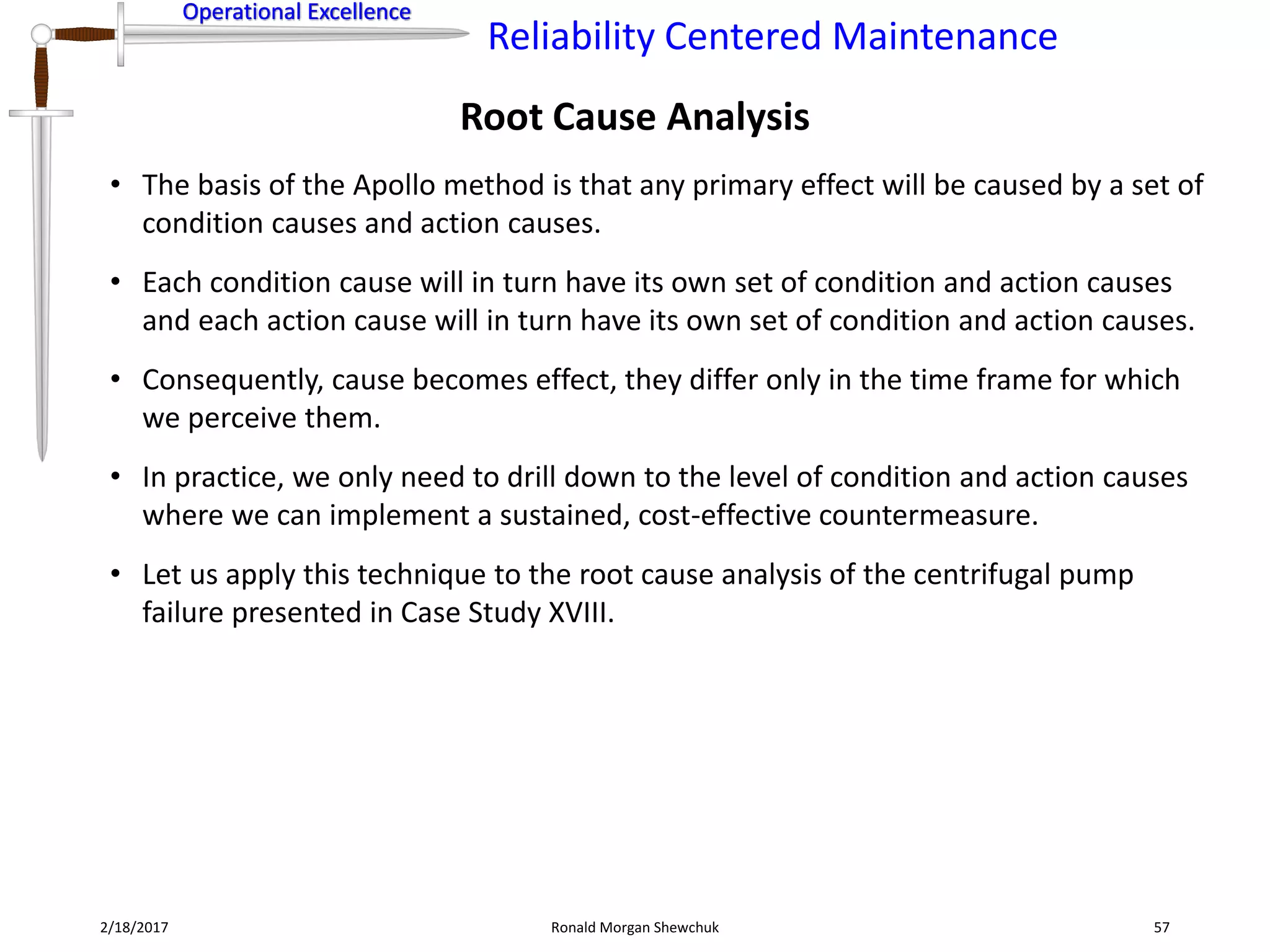 Operational Excellence
Reliability Centered Maintenance
Operational Excellence
2/18/2017 Ronald Morgan Shewchuk 57
• The basis of the Apollo method is that any primary effect will be caused by a set of
condition causes and action causes.
• Each condition cause will in turn have its own set of condition and action causes
and each action cause will in turn have its own set of condition and action causes.
• Consequently, cause becomes effect, they differ only in the time frame for which
we perceive them.
• In practice, we only need to drill down to the level of condition and action causes
where we can implement a sustained, cost-effective countermeasure.
• Let us apply this technique to the root cause analysis of the centrifugal pump
failure presented in Case Study XVIII.
Root Cause Analysis
 