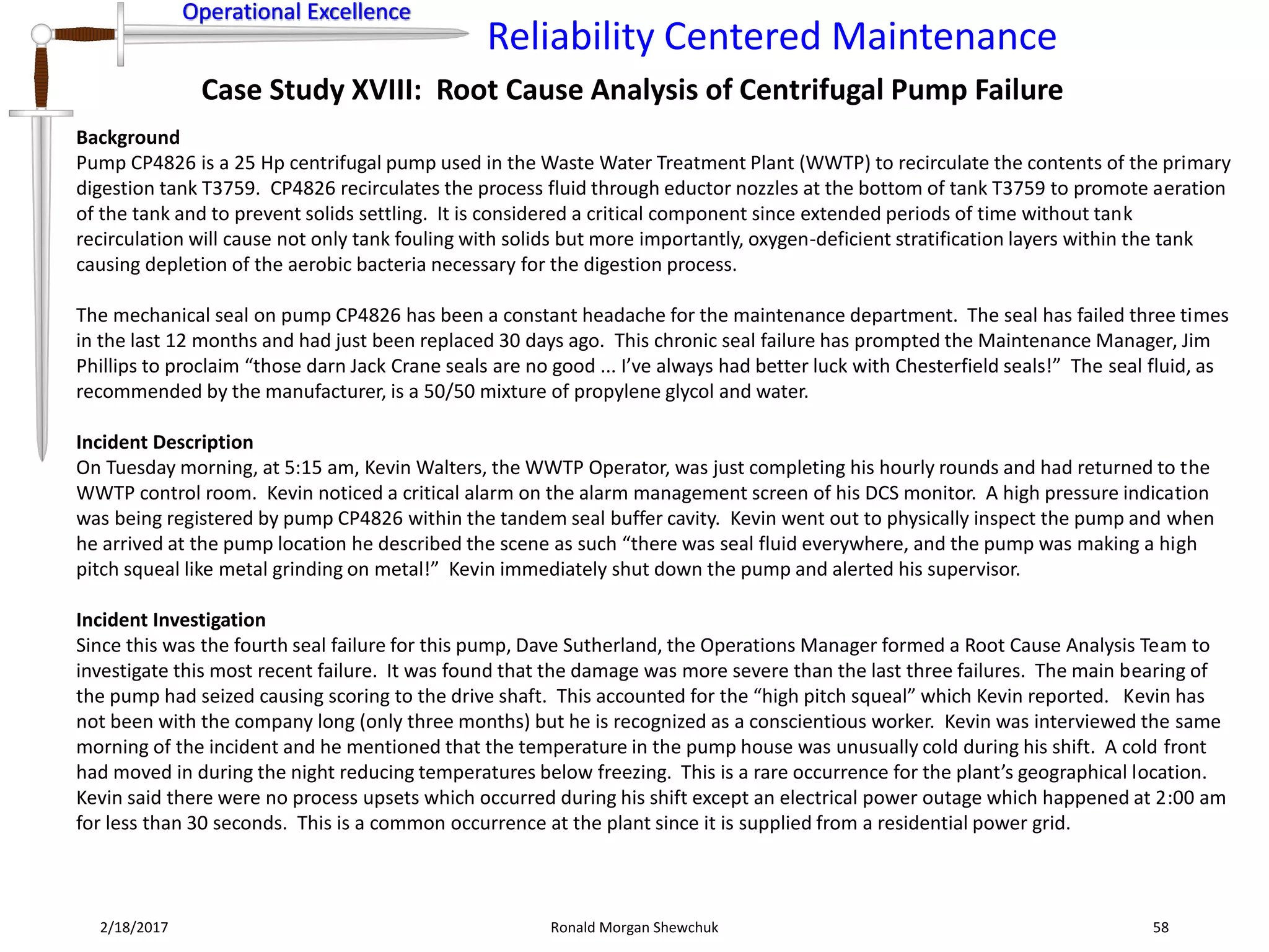 Operational Excellence
Reliability Centered Maintenance
Operational Excellence
2/18/2017 Ronald Morgan Shewchuk 58
Case Study XVIII: Root Cause Analysis of Centrifugal Pump Failure
Background
Pump CP4826 is a 25 Hp centrifugal pump used in the Waste Water Treatment Plant (WWTP) to recirculate the contents of the primary
digestion tank T3759. CP4826 recirculates the process fluid through eductor nozzles at the bottom of tank T3759 to promote aeration
of the tank and to prevent solids settling. It is considered a critical component since extended periods of time without tank
recirculation will cause not only tank fouling with solids but more importantly, oxygen-deficient stratification layers within the tank
causing depletion of the aerobic bacteria necessary for the digestion process.
The mechanical seal on pump CP4826 has been a constant headache for the maintenance department. The seal has failed three times
in the last 12 months and had just been replaced 30 days ago. This chronic seal failure has prompted the Maintenance Manager, Jim
Phillips to proclaim “those darn Jack Crane seals are no good ... I’ve always had better luck with Chesterfield seals!” The seal fluid, as
recommended by the manufacturer, is a 50/50 mixture of propylene glycol and water.
Incident Description
On Tuesday morning, at 5:15 am, Kevin Walters, the WWTP Operator, was just completing his hourly rounds and had returned to the
WWTP control room. Kevin noticed a critical alarm on the alarm management screen of his DCS monitor. A high pressure indication
was being registered by pump CP4826 within the tandem seal buffer cavity. Kevin went out to physically inspect the pump and when
he arrived at the pump location he described the scene as such “there was seal fluid everywhere, and the pump was making a high
pitch squeal like metal grinding on metal!” Kevin immediately shut down the pump and alerted his supervisor.
Incident Investigation
Since this was the fourth seal failure for this pump, Dave Sutherland, the Operations Manager formed a Root Cause Analysis Team to
investigate this most recent failure. It was found that the damage was more severe than the last three failures. The main bearing of
the pump had seized causing scoring to the drive shaft. This accounted for the “high pitch squeal” which Kevin reported. Kevin has
not been with the company long (only three months) but he is recognized as a conscientious worker. Kevin was interviewed the same
morning of the incident and he mentioned that the temperature in the pump house was unusually cold during his shift. A cold front
had moved in during the night reducing temperatures below freezing. This is a rare occurrence for the plant’s geographical location.
Kevin said there were no process upsets which occurred during his shift except an electrical power outage which happened at 2:00 am
for less than 30 seconds. This is a common occurrence at the plant since it is supplied from a residential power grid.
 