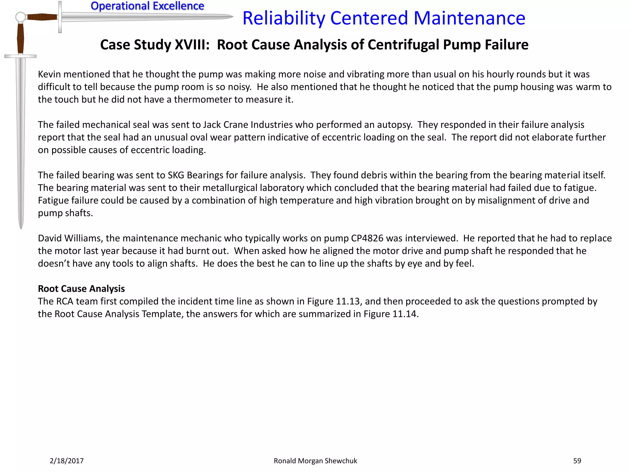 Operational Excellence
Reliability Centered Maintenance
Operational Excellence
2/18/2017 Ronald Morgan Shewchuk 59
Case Study XVIII: Root Cause Analysis of Centrifugal Pump Failure
Kevin mentioned that he thought the pump was making more noise and vibrating more than usual on his hourly rounds but it was
difficult to tell because the pump room is so noisy. He also mentioned that he thought he noticed that the pump housing was warm to
the touch but he did not have a thermometer to measure it.
The failed mechanical seal was sent to Jack Crane Industries who performed an autopsy. They responded in their failure analysis
report that the seal had an unusual oval wear pattern indicative of eccentric loading on the seal. The report did not elaborate further
on possible causes of eccentric loading.
The failed bearing was sent to SKG Bearings for failure analysis. They found debris within the bearing from the bearing material itself.
The bearing material was sent to their metallurgical laboratory which concluded that the bearing material had failed due to fatigue.
Fatigue failure could be caused by a combination of high temperature and high vibration brought on by misalignment of drive and
pump shafts.
David Williams, the maintenance mechanic who typically works on pump CP4826 was interviewed. He reported that he had to replace
the motor last year because it had burnt out. When asked how he aligned the motor drive and pump shaft he responded that he
doesn’t have any tools to align shafts. He does the best he can to line up the shafts by eye and by feel.
Root Cause Analysis
The RCA team first compiled the incident time line as shown in Figure 11.13, and then proceeded to ask the questions prompted by
the Root Cause Analysis Template, the answers for which are summarized in Figure 11.14.
 