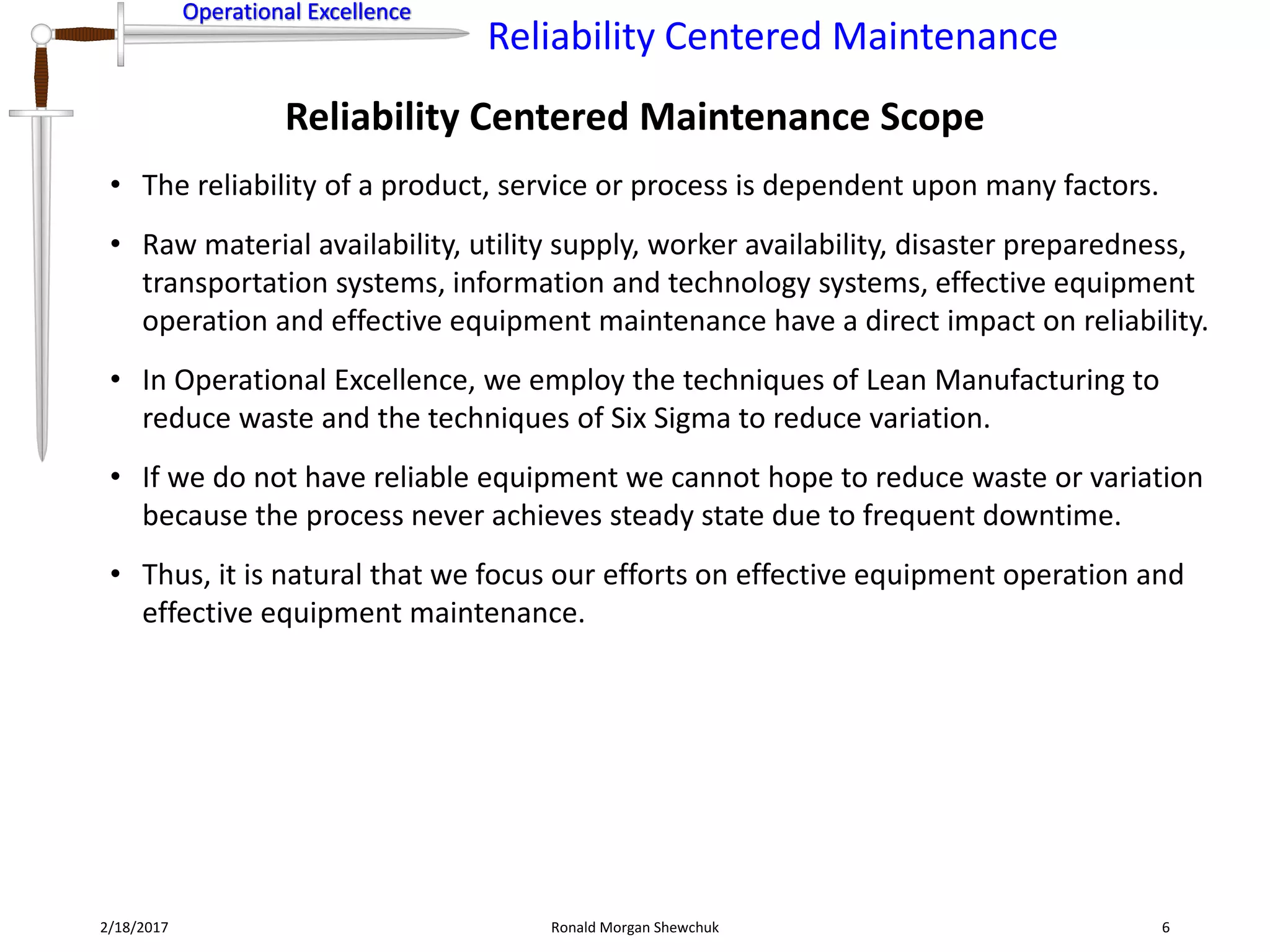 Operational Excellence
Reliability Centered Maintenance
Operational Excellence
Reliability Centered Maintenance Scope
2/18/2017 Ronald Morgan Shewchuk 6
• The reliability of a product, service or process is dependent upon many factors.
• Raw material availability, utility supply, worker availability, disaster preparedness,
transportation systems, information and technology systems, effective equipment
operation and effective equipment maintenance have a direct impact on reliability.
• In Operational Excellence, we employ the techniques of Lean Manufacturing to
reduce waste and the techniques of Six Sigma to reduce variation.
• If we do not have reliable equipment we cannot hope to reduce waste or variation
because the process never achieves steady state due to frequent downtime.
• Thus, it is natural that we focus our efforts on effective equipment operation and
effective equipment maintenance.
 