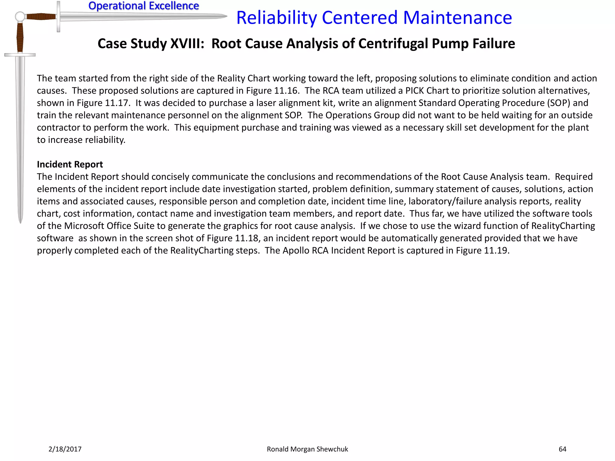 Operational Excellence
Reliability Centered Maintenance
Operational Excellence
2/18/2017 Ronald Morgan Shewchuk 64
Case Study XVIII: Root Cause Analysis of Centrifugal Pump Failure
The team started from the right side of the Reality Chart working toward the left, proposing solutions to eliminate condition and action
causes. These proposed solutions are captured in Figure 11.16. The RCA team utilized a PICK Chart to prioritize solution alternatives,
shown in Figure 11.17. It was decided to purchase a laser alignment kit, write an alignment Standard Operating Procedure (SOP) and
train the relevant maintenance personnel on the alignment SOP. The Operations Group did not want to be held waiting for an outside
contractor to perform the work. This equipment purchase and training was viewed as a necessary skill set development for the plant
to increase reliability.
Incident Report
The Incident Report should concisely communicate the conclusions and recommendations of the Root Cause Analysis team. Required
elements of the incident report include date investigation started, problem definition, summary statement of causes, solutions, action
items and associated causes, responsible person and completion date, incident time line, laboratory/failure analysis reports, reality
chart, cost information, contact name and investigation team members, and report date. Thus far, we have utilized the software tools
of the Microsoft Office Suite to generate the graphics for root cause analysis. If we chose to use the wizard function of RealityCharting
software as shown in the screen shot of Figure 11.18, an incident report would be automatically generated provided that we have
properly completed each of the RealityCharting steps. The Apollo RCA Incident Report is captured in Figure 11.19.
 
