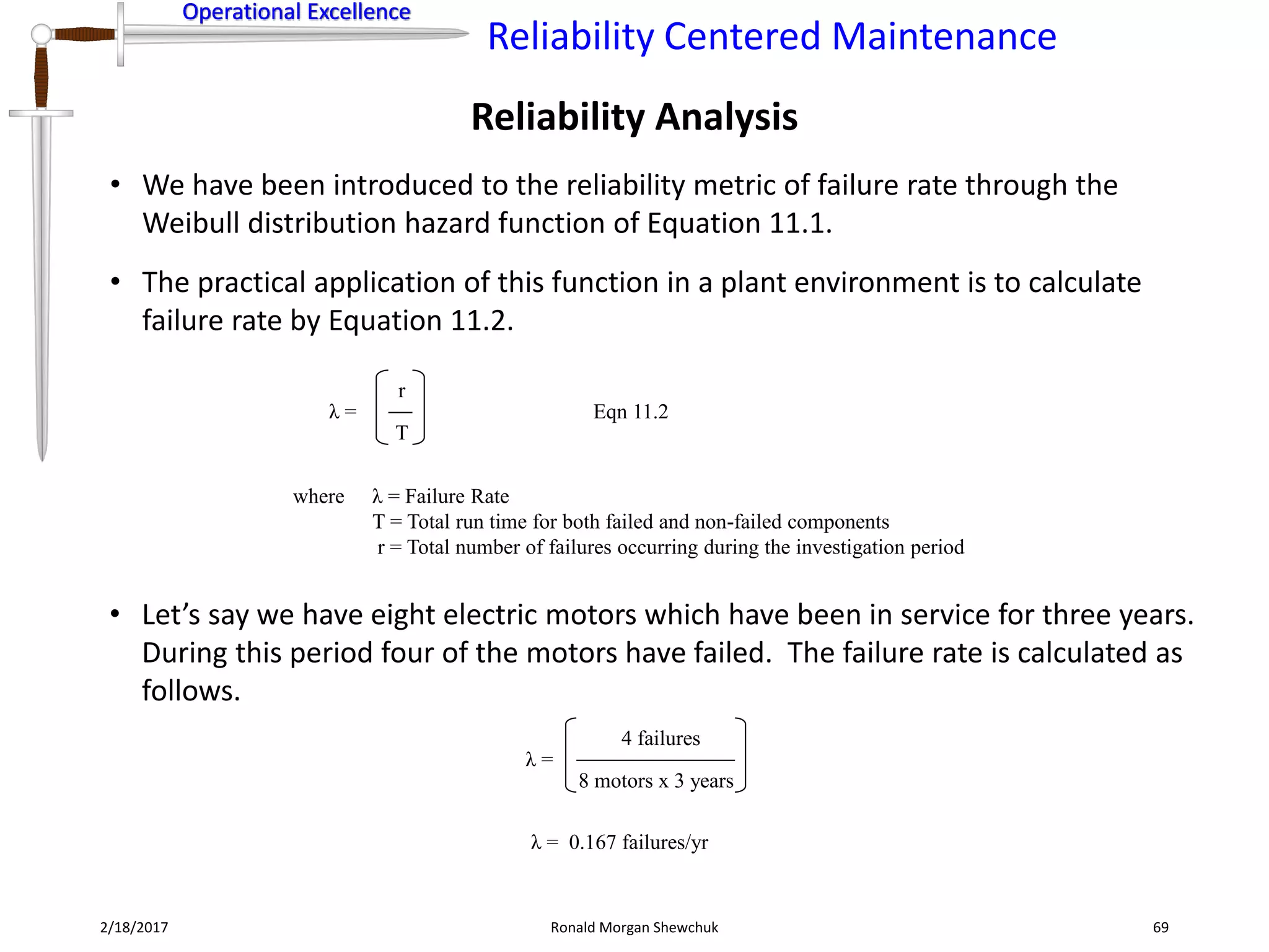 Operational Excellence
Reliability Centered Maintenance
Operational Excellence
2/18/2017 Ronald Morgan Shewchuk 69
• We have been introduced to the reliability metric of failure rate through the
Weibull distribution hazard function of Equation 11.1.
• The practical application of this function in a plant environment is to calculate
failure rate by Equation 11.2.
Reliability Analysis
• Let’s say we have eight electric motors which have been in service for three years.
During this period four of the motors have failed. The failure rate is calculated as
follows.
λ =
where λ = Failure Rate
T = Total run time for both failed and non-failed components
r = Total number of failures occurring during the investigation period
Eqn 11.2
T
r
λ =
8 motors x 3 years
4 failures
λ = 0.167 failures/yr
 