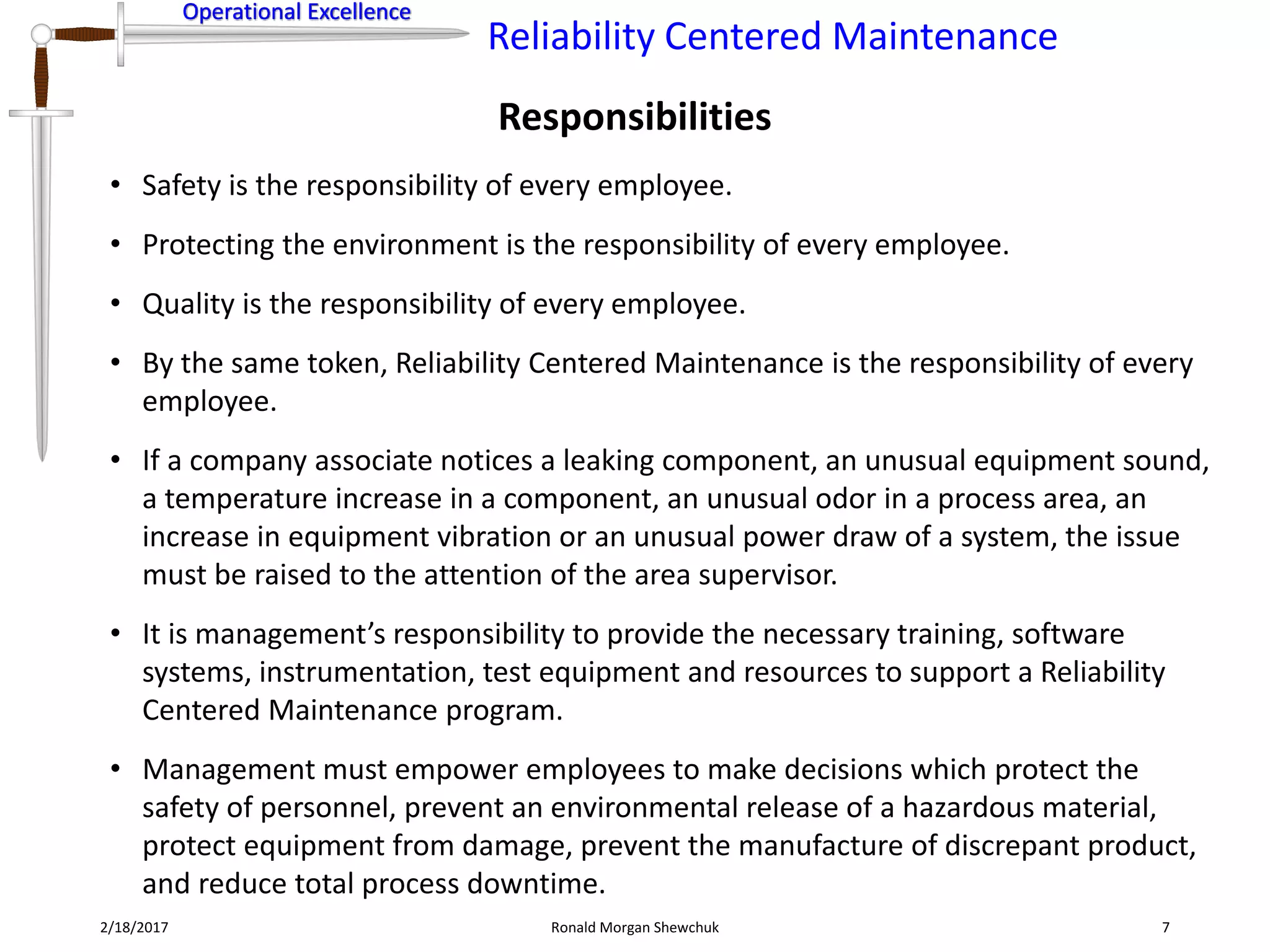 Operational Excellence
Reliability Centered Maintenance
Operational Excellence
Responsibilities
2/18/2017 Ronald Morgan Shewchuk 7
• Safety is the responsibility of every employee.
• Protecting the environment is the responsibility of every employee.
• Quality is the responsibility of every employee.
• By the same token, Reliability Centered Maintenance is the responsibility of every
employee.
• If a company associate notices a leaking component, an unusual equipment sound,
a temperature increase in a component, an unusual odor in a process area, an
increase in equipment vibration or an unusual power draw of a system, the issue
must be raised to the attention of the area supervisor.
• It is management’s responsibility to provide the necessary training, software
systems, instrumentation, test equipment and resources to support a Reliability
Centered Maintenance program.
• Management must empower employees to make decisions which protect the
safety of personnel, prevent an environmental release of a hazardous material,
protect equipment from damage, prevent the manufacture of discrepant product,
and reduce total process downtime.
 
